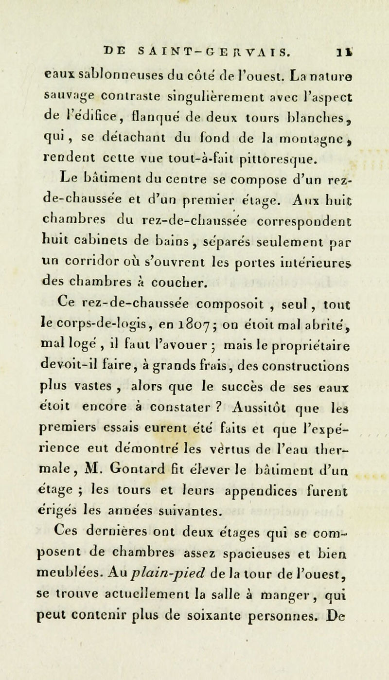eaux sablonneuses du côte de l'ouest. La nature sauvage contraste singulièrement avec l'aspect de l'édifice, flanque de deux tours blanches, qui, se détachant du fond de la montagne , rendent cette vue tout-à-fait pittoresque. Le bâtiment du centre se compose d'un rez- de-chaussée et d'un premier étage. Aux huit chambres du rez-de-chaussée correspondent huit cabinets de bains, séparés seulement par un corridor où s'ouvrent les portes intérieures des chambres à coucher. Ce rez-de-chaussée composoit , seul, tout le corps-de-logis, en 1807; on étoit mal abrité, mal logé , il faut l'avouer ; mais le propriétaire devoit-il faire, à grands frais, des constructions plus vastes , alors que le succès de ses eaux étoit encore à constater ? Aussitôt que les premiers essais eurent été faits et que l'expé- rience eut démontré les vertus de l'eau ther- male, M. Gontard fit élever le bâtiment d'un étage ; les tours et leurs appendices furent érigés les années suivantes. Ces dernières ont deux étages qui se com- posent de chambres assez spacieuses et bieu meublées. Au plain-pied de la tour de l'ouest, se trouve actuellement la salle à manger, qui peut contenir plus de soixante personnes. De