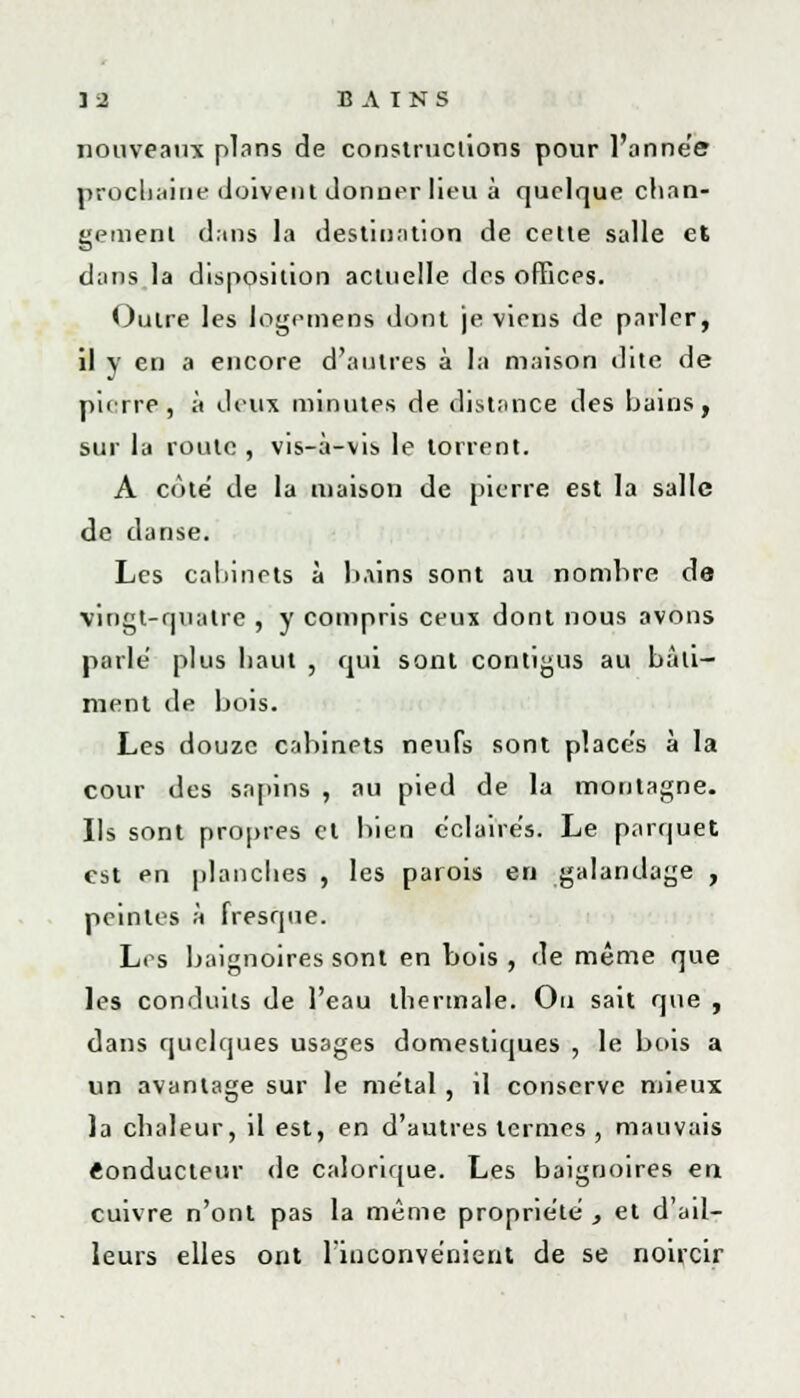 nouveaux plans de constructions pour l'année prochaine doivent donner heu à quelque chan- gement dans la destination de cette salle et dans la disposition actuelle des offices. Outre les logemens dont je viens de parler, il y en a encore d'autres à la maison dite de pierre, à deux minutes de distance des bains, sur la route , vis-à-vis le torrent. A cote' de la maison de pierre est la salle de danse. Les cabinets à bains sont au nombre de vingt-quatre , y compris ceux dont nous avons parlé plus haut , qui sont contigus au bàli- ment de bois. Les douze cabinets neufs sont place's à la cour des sapins , au pied de la montagne. Ils sont propres cl bien éclairés. Le parquet est en planches , les parois en galandage , peintes à fresque. Les baignoires sont en bois , de même que les conduits de l'eau thermale. Ou sait que , dans quelques us3ges domestiques , le bois a un avantage sur le métal , il conserve mieux la chaleur, il est, en d'autres termes , mauvais Conducteur de calorique. Les baignoires en cuivre n'ont pas la même propriété , et d'ail- leurs elles ont l'inconvénient de se noircir