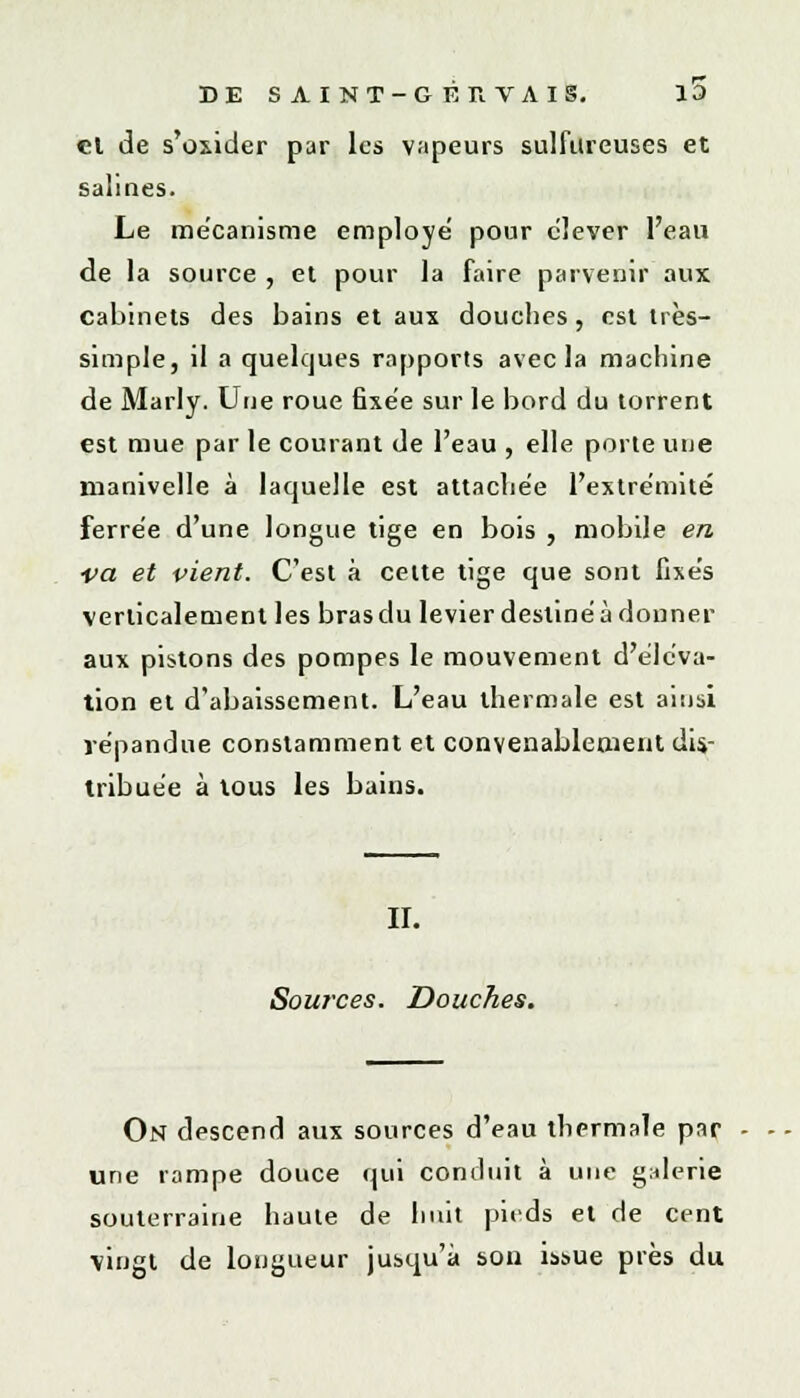 et de s'oxider par les vapeurs sulfureuses et salines. Le mécanisme employé pour élever l'eau de la source , et pour la faire parvenir aux cabinets des bains et aux douches, est très- simple, il a quelques rapports avec la machine de Marly. Une roue fixée sur le bord du torrent est mue par le courant de l'eau , elle porte une manivelle à laquelle est attachée l'extrémité ferrée d'une longue tige en bois , mobile en •va et vient. C'est à celte tige que sont fixés verticalement les bras du levier destiné à donner aux pistons des pompes le mouvement d'éléva- tion et d'abaissement. L'eau thermale est ainsi répandue constamment et convenablement dis- tribuée à tous les bains. II. Sources. Douches. On descend aux sources d'eau thermale par une rampe douce qui conduit à une galerie souterraine haute de huit pieds et de cent vingt de longueur jusqu'à son issue près du