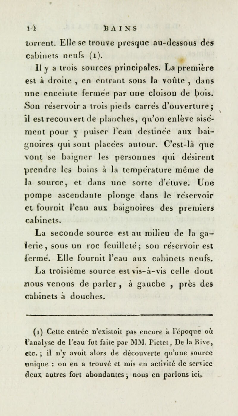 torrent. Elle se trouve presque au-dessous de» cabinets neufs (l). Il y a trois sources principales. La première est à droite , en entrant sous Ja voûte , dans une enceinte fermée par une cloison de bois. Son réservoir a trois pieds carrés d'ouverture; il est recouvert de planches, qu'on enlève aisé- ment pour y puiser l'eau destinée aux bai- gnoires qui sont placées autour. C'est-Ià que vont se baigner les personnes qui désirent prendre les bains à la température même de la source, et dans une sorte d'éluve. Une pompe ascendante plonge dans le réservoir et fournit l'eau aux baignoires des premiers cabinets. La seconde source est au milieu de la ga- lerie, sous un roc feuilleté; son réservoir est iermé. Elle fournit l'eau aux cabinets neufs. La troisième source est vis-à-vis celle dont nous venons de parler, à gauche , près des cabinets à douches. (1) Cette entrée n'existoit pas encore à l'époque où l'analyse de l'eau fut faite par MM. Pictel, De la Rive, etc. ; il n'y avoit alors de découverte qu'une source unique : on en a trouvé et rois en activité de service deux autres fort abondantes ; nous en parlons ici,