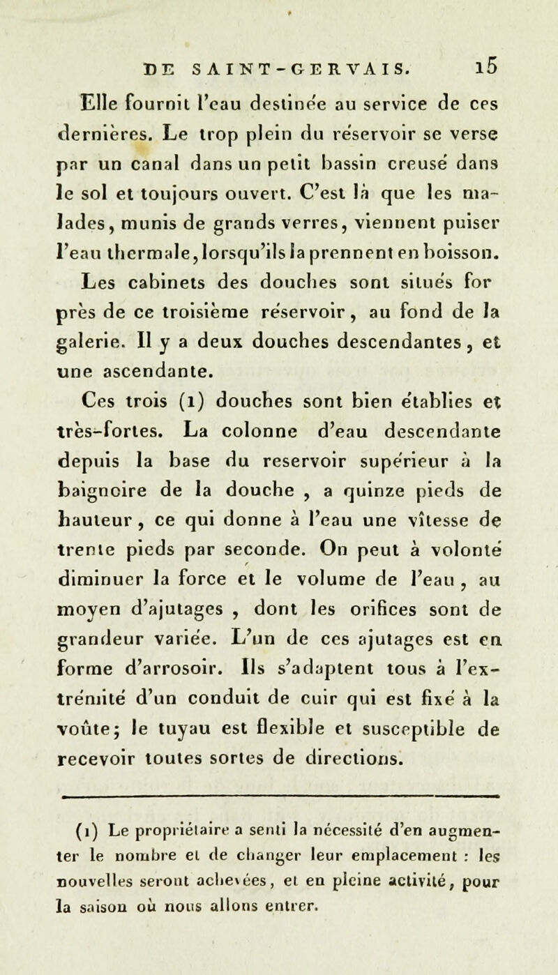 Elle fournit l'eau destine'e au service de ces dernières. Le trop plein du réservoir se verse par un canal dans un petit bassin creuse' dans le sol et toujours ouvert. C'est là que les ma- lades, munis de grands verres, viennent puiser l'eau thermale,lorsqu'ils la prennent en boisson. Les cabinets des douches sont silue's for près de ce troisième réservoir, au fond de Ja galerie. Il y a deux douches descendantes, et une ascendante. Ces trois (1) douches sont bien établies et très-fortes. La colonne d'eau descendante depuis la base du réservoir supérieur à la baignoire de la douche , a quinze pieds de hauteur, ce qui donne à l'eau une vîlesse de trente pieds par seconde. On peut à volonté diminuer la force et le volume de l'eau , au moyen d'ajutages , dont les orifices sont de grandeur variée. L'un de ces ajutages est en forme d'arrosoir. Us s'adaptent tous à l'ex- trémité d'un conduit de cuir qui est fixé à la voûte; le tuyau est flexible et susceptible de recevoir toutes sortes de directions. (1) Le propriétaire a senti la nécessité d'en augmen- ter le nombre el de changer leur emplacement : les nouvelles seront aclie\ées, el en pleine activité, pour la saison où nous allons entrer.
