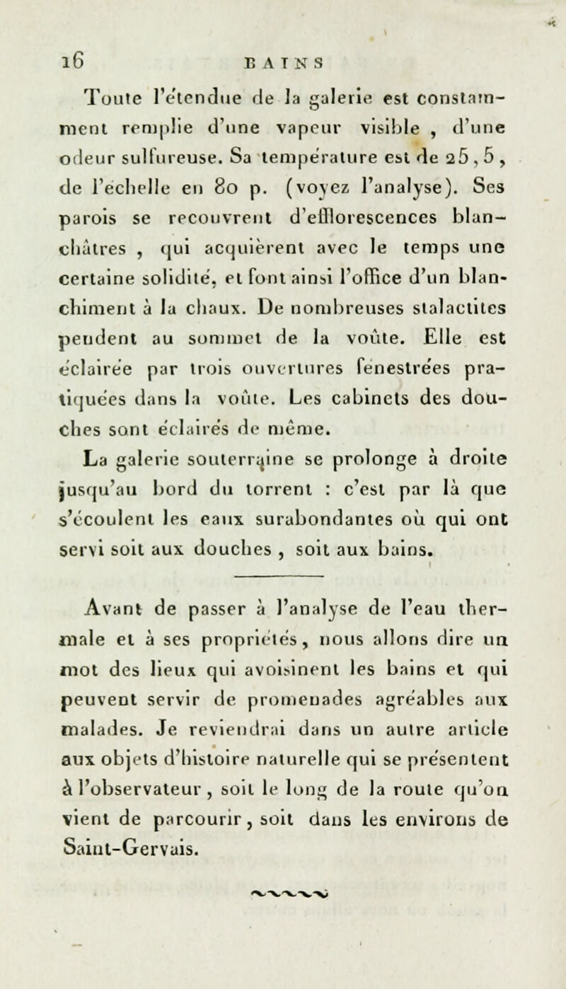Toute l'étendue de la galerie est constam- ment remplie d'une vapeur visible , d'une odeur sulfureuse. Sa température est de 25,5, de l'échelle en 80 p. (voyez l'analyse). Ses parois se recouvrent d'efflorescences blan- châtres , qui acquièrent avec le temps une certaine solidité, et font ainsi l'office d'un blan- chiment à la chaux. De nombreuses stalactites pendent au sommet de la voûte. Elle est éclairée par trois ouvertures fenestre'es pra- tiquées dans la voûte. Les cabinets des dou- ches sont éclaires de même. La galerie souterraine se prolonge à droite jusqu'au bord du torrent : c'est par là que s'écoulent les eaux surabondantes où qui ont servi soit aux douches , soit aux bains. Avant de passer à l'analyse de l'eau ther- male et à ses propriétés, nous allons dire un mot des lieux qui avoisinenl les bains et qui peuvent servir de promenades agréables aux malades. Je reviendrai dans un autre article aux objets d'histoire naturelle qui se présentent à l'observateur , soit le long de la roule qu'on vient de parcourir, soit dans les environs de Saint-Gervais.
