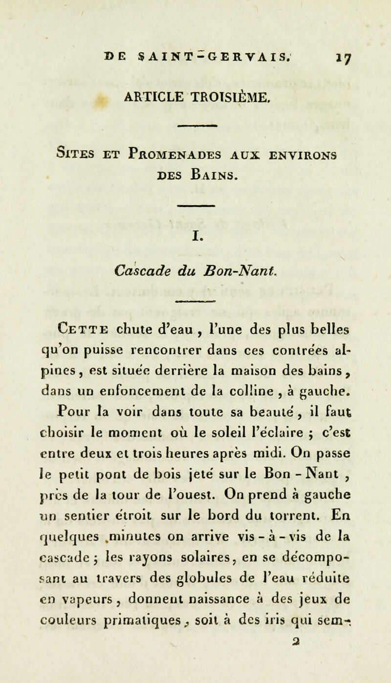 ARTICLE TROISIÈME. Sites et Promenades aux environs des Bains. I. Cascade du Bon-Nant. Cette chute d'eau , l'une des plus belles qu'on puisse rencontrer dans ces contre'es al- pines , est située derrière la maison des bains , dans un enfoncement de la colline , à gauche. Pour la voir dans toute sa beauté , il faut choisir le moment où le soleil l'éclairé ; c'est entre deux et trois heures après midi. On passe le petit pont de bois jeté' sur le Bon - Nant , près de la tour de l'ouest. On prend à gauche un sentier étroit sur le bord du torrent. En quelques .minutes on arrive vis - à - vis de la cascade ; les rayons solaires, en se décompo- sant au travers des globules de l'eau réduite en vapeurs, donnent naissance à des jeux de couleurs primatiques,, soit à des iris qui sem- 3