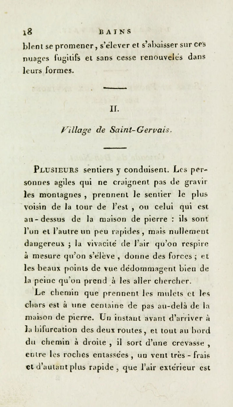 blent se promener, s'élever et s'abaisser sur ces nuages fugitifs el sans cesse renouvelés dans leurs formes. IL Village de Saint-Geruais. PLUSIEURS sentiers y conduisent. Les per- sonnes agiles qui ne craignent pas de gravir les montagnes , prennent le sentier le plus voisin de la tour de l'est , ou celui qui est au-dessus de la maison de pierre : ils sont l'un el l'autre un peu rapides, mais nullement dangereux ; la vivacité fie l'air qu'on respire à mesure qu'on s'élève, donne des forces; et les beaux points de vue. dédommagent bien de la peine qu'on prend à les aller chercher. Le chemin que prennent les mulets et les chars est à une centaine de pas au-delà de la maison de pierre. Un instant avant d'arriver à la bifurcation des deux routes, et tout au bord du chemin à droite , il sort d'une crevasse , entre les roches entassées , un vent très - frais et d'autant plus rapide, que l'air extérieur est