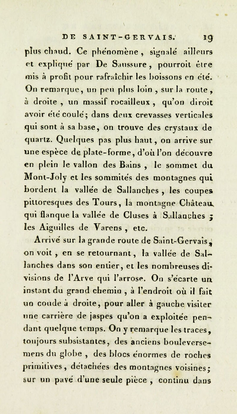 \ DE S AINT-GER VAIS. 19 plus chaud. Ce phénomène , signalé ailleurs et explique' par De Saussure , pourroit être mis à profit pour rafraîchir les boissons en été. On remarque, un peu pins loin , sur la route , à droite , un massif rocailleux , qu'on diroit avoir été coulé; dans deux crevasses verticales qui sont à sa base, on trouve des crystaux de quartz. Quelques pas plus haut, on arrive sur une espèce de plate-forme, d'où l'on découvre en plein le vallon des Bains , le sommet du Mont-Joly et les sommités des montagnes qui bordent la vallée de Sallanchcs , les coupes pittoresques des Tours, la montagne Château, qui flanque la vallée de Cluses à Sallanch.es j les Aiguilles de Varens , etc. Arrivé sur la grande route de Saint-Gervais J on voit , en se retournant, la vallée de Sal- lanches dans son entier, et les nombreuses di- visions de l'Arve qui l'arrosp. On s'écarte un instant du grand chemin , à l'endroit où il fait un coude à droite, pour aller à gauche visiter une carrière de jaspes qu'on a exploitée pen- dant quelque temps. On y remarque les traces, toujours subsistantes, des anciens bouleverse- mens du globe , des blocs énormes de roches primitives, détachées des montagnes voisines; sur un pavé d'une seule pièce , continu dans