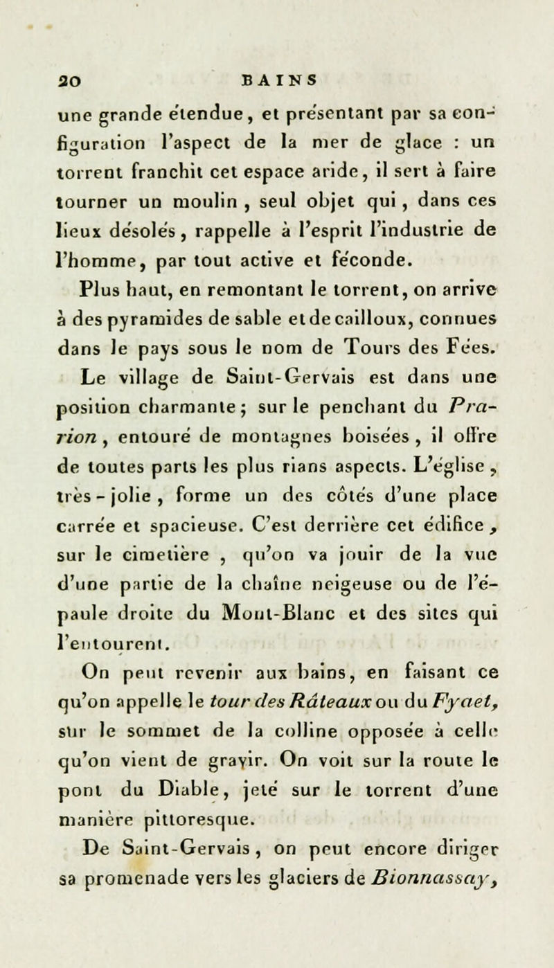 une grande e'iendue, et présentant par sa con- figuration l'aspect de la mer de glace : un torrent franchit cet espace aride, il sert à faire tourner un moulin , seul objet qui, dans ces lieux désoles, rappelle à l'esprit l'industrie de l'homme, par tout active et fe'conde. Plus haut, en remontant le torrent, on arrive à des pyramides de sable et de cailloux, connues dans le pays sous le nom de Tours des Fées. Le village de Saint-Gervais est dans une position charmante ; sur le penchant du Pra- rion , entouré de montagnes boisées , il offre de toutes parts les plus rians aspects. L'église, très-jolie, forme un des côtés d'une place carrée et spacieuse. C'est derrière cet édifice , sur le cimetière , qu'on va jouir de la vue d'une partie de la chaîne neigeuse ou de l'é- paule droite du Mont-Blanc et des sites qui l'entourent. On peut revenir aux bains, en faisant ce qu'on appelle le tour des Râteaux ou duFyaet, sur le sommet de la colline opposée à celle qu'on vient de gravir. On voit sur la route le pont du Diable, jeté sur le torrent d'une manière pittoresque. De Saint-Gervais, on peut encore diriger sa promenade vers les glaciers de Bionnassay,