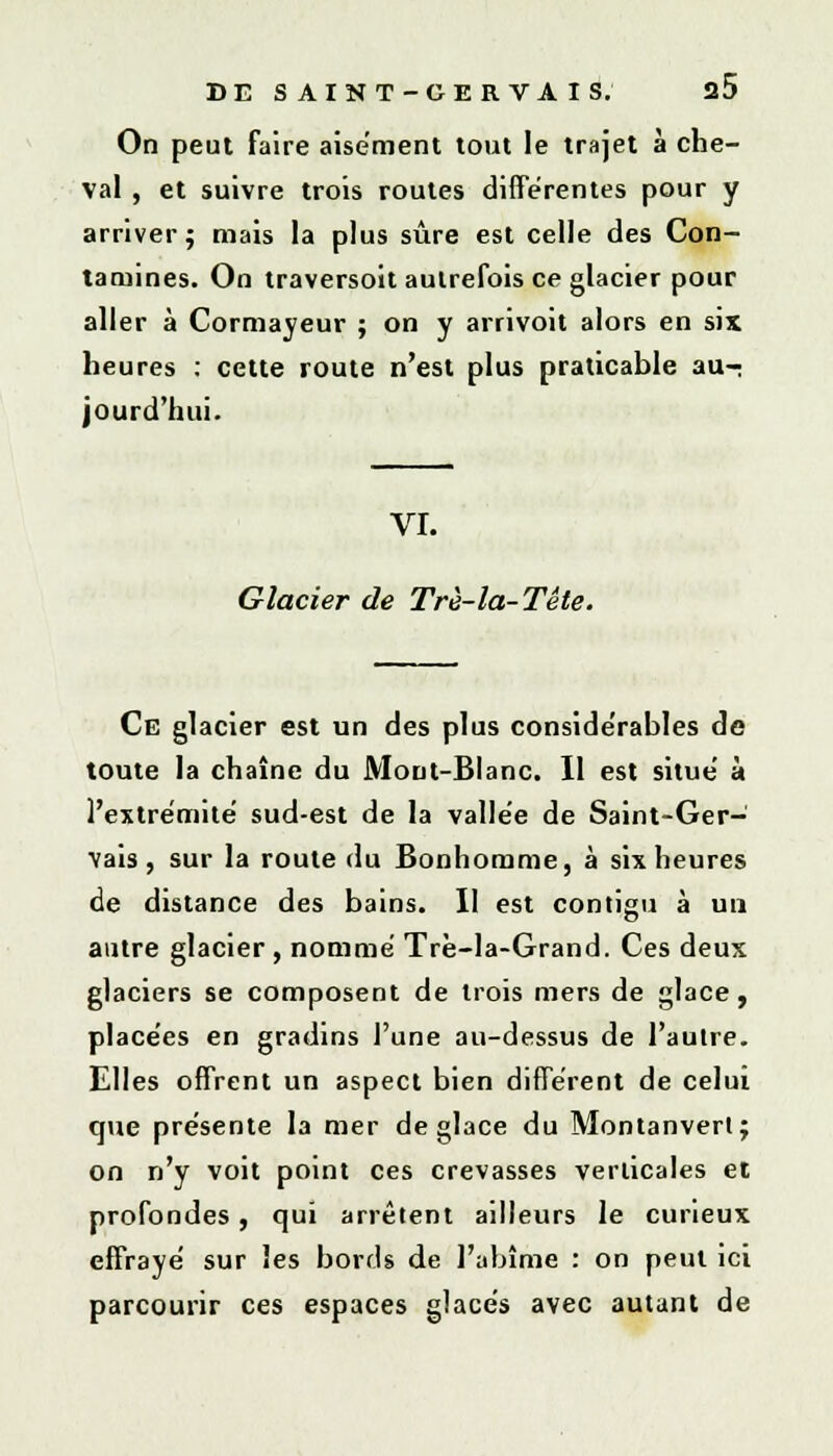 On peut faire aisément tout le trajet à che- val , et suivre trois routes différentes pour y arriver; mais la plus sûre est celle des Con- tamines. On traversoit autrefois ce glacier pour aller à Cormayeur ; on y arrivoit alors en six heures : cette route n'est plus praticable au-; jourd'hui. VI. Glacier de Trè-la-Tête. Ce glacier est un des plus considérables de toute la chaîne du Mont-Blanc. Il est situe à l'extrémité sud-est de la vallée de Saint-Ger- vais, sur la route du Bonhomme, à six heures de distance des bains. Il est contigu à un autre glacier , nommé Trè-la-Grand. Ces deux glaciers se composent de trois mers de glace, placées en gradins l'une au-dessus de l'aulre. Elles offrent un aspect bien différent de celui que présente la mer déglace du Montanverl; on n'y voit point ces crevasses verticales et profondes, qui arrêtent ailleurs le curieux effrayé sur les bords de l'abîme : on peut ici parcourir ces espaces glacés avec autant de