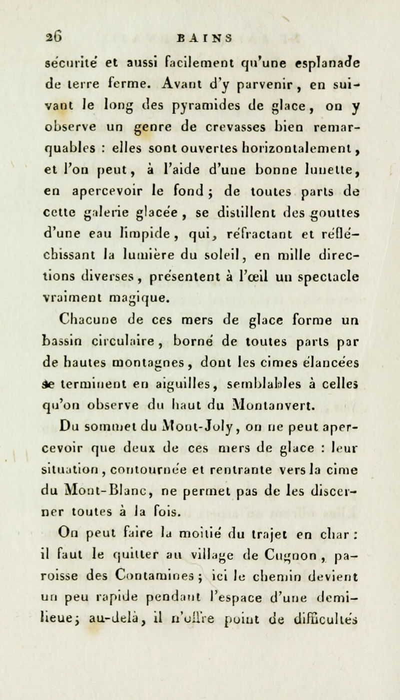 sécurité et aussi facilement qu'une esplanade de terre ferme. Avant d'y parvenir, en sui- vant le long des pyramides de glace, on y observe un genre de crevasses bien remar- quables : elles sont ouvertes horizontalement, et l'on peut, à l'aide d'une bonne lunette, en apercevoir le fond ; de toutes parts de cette galène glacée , se distillent des gouttes d'une eau limpide, qui, réfractant et réflé- chissant la lumière du soleil, en mille direc- tions diverses, présentent à l'œil un spectacle •vraiment magique. Chacune de ces mers de glace forme un bassin circulaire, borné de toutes parts par de hautes montagnes, dont les cimes élancées àe terminent en aiguilles, semblables à celles qu'on observe du haut du Montanvert. Du sommet du JVtout-Joly, on ne peut aper- cevoir que deux de ces mers de glace : leur situation, contournée et rentrante vers la cime du Mont-Blanc, ne permet pas de les discer- ner toutes à la fois. On peut faire la moitié du trajet en char : il faut le quitter au village de Cugnon , pa- roisse des Contamines ; ici le chemin devient un peu rapide pendant l'espace d'une demi- lieue ; au-delà, il n'offre point de difficultés