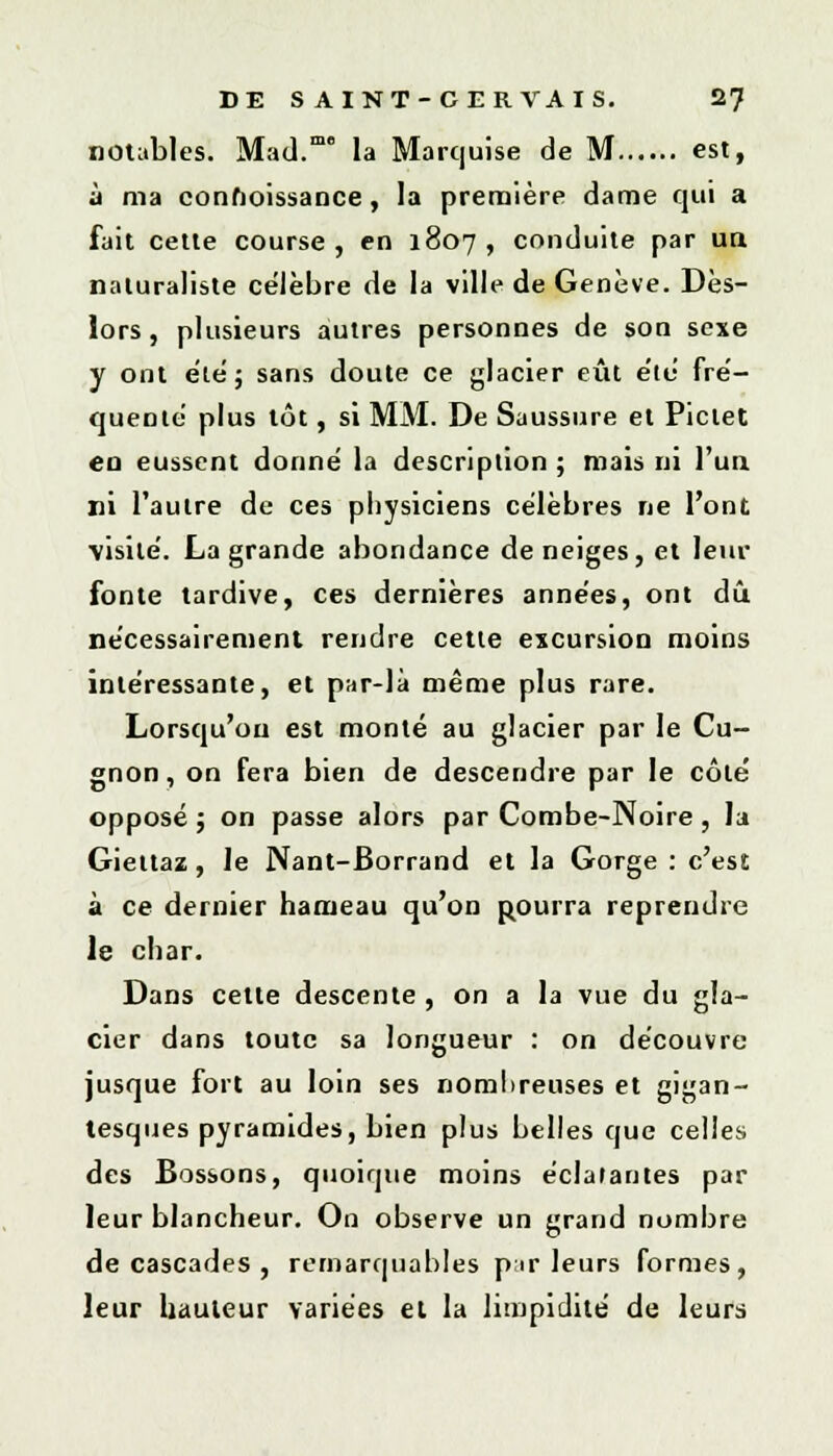 notables. MatL la Marquise de M est, à ma conhoissance, la première dame qui a fait cette course, en 1807, conduite par ua naturaliste célèbre de la ville de Genève. Dès- lors , plusieurs autres personnes de son sexe y ont été; sans doute ce glacier eût été fré- quente' plus tôt, si MM. De Saussure et Pictet en eussent donne' la description ; mais ni l'un ni l'autre de ces physiciens célèbres ne l'ont visite. La grande abondance déneiges, et leur fonte tardive, ces dernières années, ont dû nécessairement rendre cette excursion moins intéressante, et par-là même plus rare. Lorsqu'on est monté au glacier par le Cu- gnon, on fera bien de descendre par le côté opposé ; on passe alors par Combe-Noire, la Giettaz, le Nant-Borrand et la Gorge : c'est à ce dernier hameau qu'on pourra reprendre le char. Dans cette descente , on a la vue du gla- cier dans toute sa longueur : on découvre jusque fort au loin ses nombreuses et gigan- tesques pyramides, bien plus belles que celles des Bossons, quoique moins éclatantes par leur blancheur. On observe un grand nombre de cascades , remarquables pir leurs formes, leur hauteur variées et la limpidité de leurs