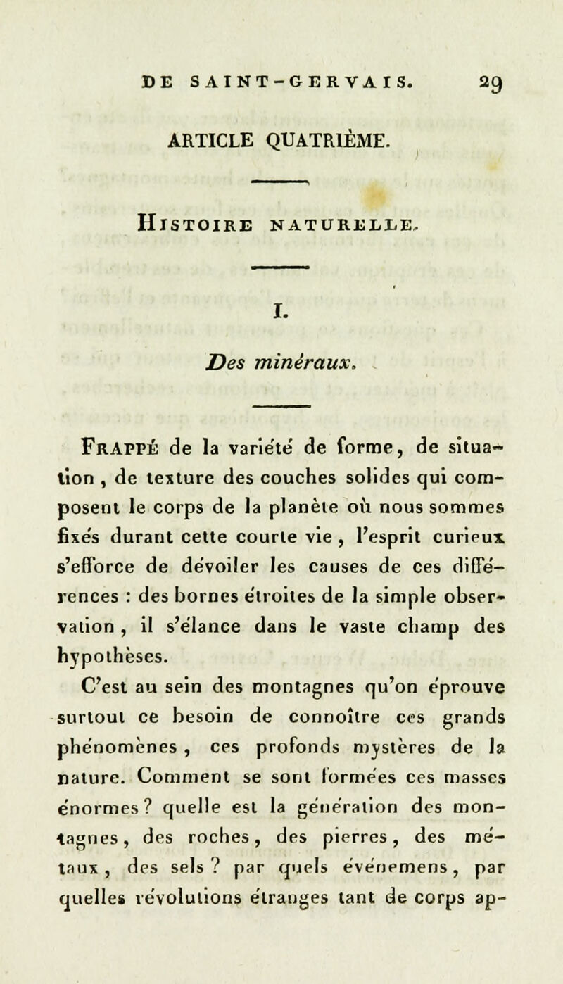 ARTICLE QUATRIÈME. Histoire naturelle. I. Des minéraux. Frappé de la variété de forme, de situa- tion , de texture des couches solides qui com- posent le corps de la planète où nous sommes fixe's durant cette courte vie , l'esprit curieux s'efforce de dévoiler les causes de ces diffé- rences : des bornes étroites de la simple obser- vation , il s'élance dans le vaste champ des hypothèses. C'est au sein des montagnes qu'on éprouve surtout ce besoin de connoître ces grands phénomènes , ces profonds mystères de la nature. Comment se sont formées ces masses énormes? quelle est la génération des mon- tagnes , des roches, des pierres, des mé- taux, des sels? par quels événemens, par quelles révolutions étranges tant de corps ap-