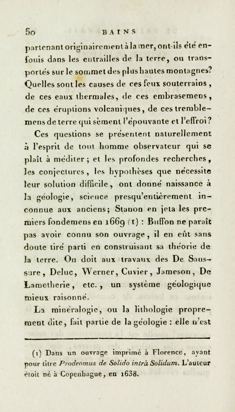parlcnant originairement à la mer, ont ils été en- fouis dans les entrailles de la terre, ou trans- portes sur le sommet des plushaules montagnes? Quelles sont les causes de ces feux souterrains , de ces eaux thermales, de ces embrasemens, de ces éruptions volcaniques, de cestremble- mens de terre cjui sèment l'épouvante et l'effroi ? Ces questions se présentent naturellement à l'esprit de tout homme observateur qui se plaît à méditer; et les profondes recherches, les conjectures, les hypothèses que nécessite leur solution difficile, ont donné naissance à la géologie, science presqu'entlèrement in- connue aux anciens; Stanon en jeta les pre- miers fondemens en 166g (i) : Buffon ne paraît pas avoir connu son ouvrage, il en eût sans doute tiré parti en construisant sa théorie de Ja terre. On doit aux travaux des De Sa us-» Sure, Deluc, Werner, Cuvier, Jameson, De Lametherie, etc. , un système géologique mieux raisonné. La minéralogie, ou la lithologie propre- ment dite, fait partie de la géologie : elle n'est (i) Dans un ouvrage imprimé à Florence, avant pour titre Prodromus de Solido inlràSolidum. L'auteur étoit né à Copeuhague, en i638.