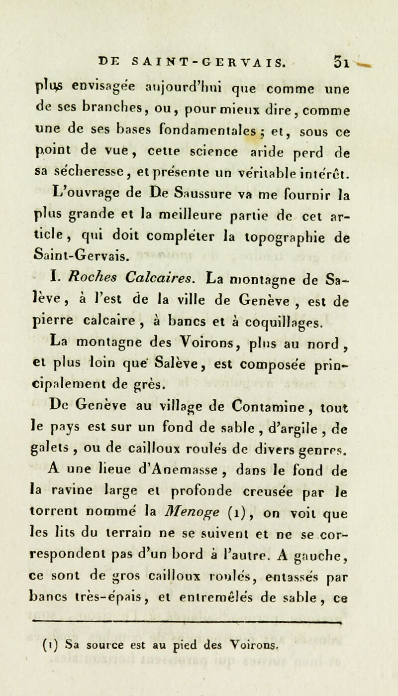 plus envisagée aujourd'hui que comme une de ses branches, ou, pour mieux dire, comme une de ses bases fondamentales; et, sous ce point de vue, celte science aride perd de sa sécheresse, et présente un véritable intérêt. L'ouvrage de De Saussure va me fournir la plus grande et la meilleure partie de cet ar- ticle , qui doit compléter la topographie de Saint-Gervais. I. Roches Calcaires. La montagne de Sa- lève, à l'est de la ville de Genève, est de pierre calcaire , à bancs et à coquillages. La montagne des Voirons, plus au nord, et plus loin que Salève, est compose'e prin- cipalement de grès. De Genève au village de Contamine, tout le pays est sur un fond de sable , d'argile , de galets , ou de cailloux roulés de divers genres. A une lieue d'Anemasse , dans le fond de la ravine large et profonde creusée par le torrent nommé la Menoge (1), on voit que les lits du terrain ne se suivent et ne se cor- respondent pas d'un bord à l'autre. A gauche, ce sont de gros cailloux roulés, entassés par bancs très-épais, et entremêlés de sable, ce (1) Sa source est au pied des Voirons.