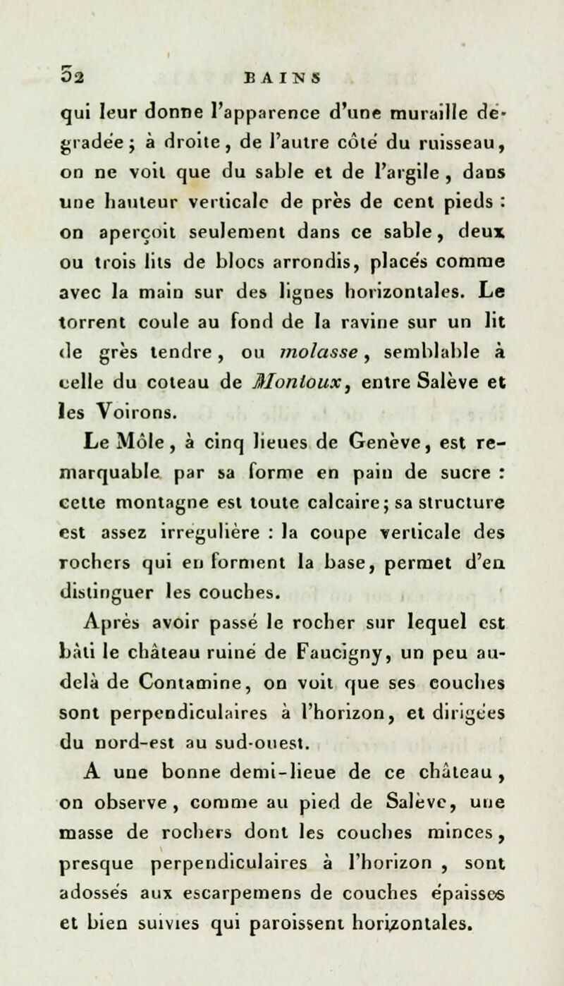 qui leur donne l'apparence d'une muraille de- gradée ; à droite, de l'autre côté du ruisseau, on ne voit que du sable et de l'argile , dans une hauteur verticale de près de cent pieds : on aperçoit seulement dans ce sable, deux ou trois lits de blocs arrondis, placés comme avec la main sur des lignes horizontales. Le torrent coule au fond de la ravine sur un lit «le grès tendre, ou molasse, semblable à celle du coteau de Monloux, entre Salève et les Voirons. Le Môle, à cinq lieues de Genève, est re- marquable par sa forme en pain de sucre : cette montagne est toute calcaire; sa structure est assez irregulière : la coupe verticale des rochers qui en forment la base, permet d'en distinguer les couches. Après avoir passé le rocher sur lequel est bâti le château ruiné de Faucigny, un peu au- delà de Contamine, on voit que ses couches sont perpendiculaires à l'horizon, et dirigées du nord-est au sud-ouest. A une bonne demi-lieue de ce château, on observe, comme au pied de Salève, une masse de rochers dont les couches minces, presque perpendiculaires à l'horizon , sont adossés aux escarpemens de couches épaisse* et bien suivies qui paroissent horizontales.