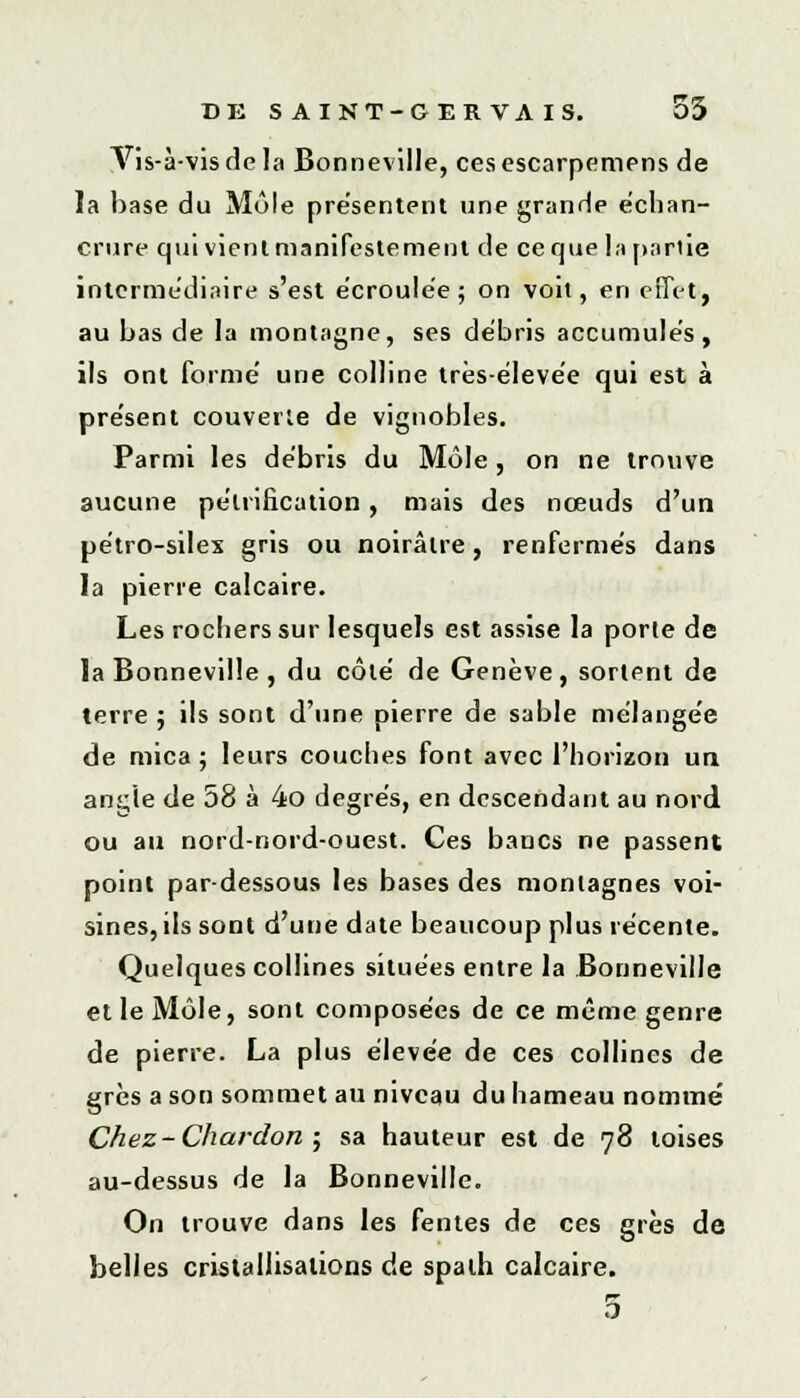 Vis-à-vis de la Bonneville, ces escarpemens de la hase du Mule présentent une grande échan- crure qui vient manifestement de ce que la partie intermédiaire s'est écroulée; on voit, en effet, au bas de la montagne, ses débris accumulés, ils ont formé une colline très-élevée qui est à présent couverte de vignobles. Parmi les débris du Môle, on ne trouve aucune pétrification, mais des nœuds d'un pétro-silex gris ou noirâtre, renfermés dans la pierre calcaire. Les rochers sur lesquels est assise la porle de la Bonneville , du côté de Genève, sortent de terre ; ils sont d'une pierre de sable mélangée de mica; leurs couches font avec l'horizon un ançie de 58 à 4o degrés, en descendant au nord ou au nord-nord-ouest. Ces bancs ne passent point par-dessous les bases des montagnes voi- sines, ils sont d'une date beaucoup plus récente. Quelques collines situées entre la Bonneville et le Môle, sont composées de ce même genre de pierre. La plus élevée de ces collines de grès a son sommet au niveau du hameau nommé Chez- Chardon ; sa hauteur est de 78 toises au-dessus de la Bonneville. On trouve dans les fentes de ces grès de belles cristallisations de spath calcaire. 5