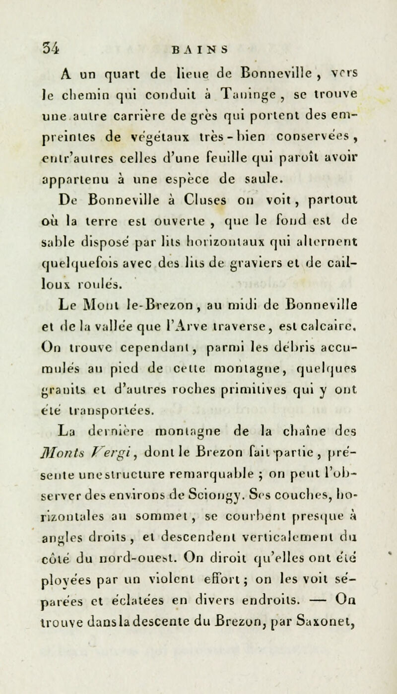A un quart de lieue de Bonneville , vers le chemin qui conduit à Taninge , se trouve une autre carrière de grès qui portent des em- preintes de végétaux très-bien conservées, enlr'autres celles d'une feuille qui paroît avoir appartenu à une espèce de saule. De Bonneville à Cluses on voit, partout où la terre est ouverte , que le fond est de sable dispose par lits horizontaux qui alternent quelquefois avec des lits de graviers et de cail- loux roules. Le Mont le-Brezon, au midi de Bonneville et de la vallée que I'Arve traverse, est calcaire. On trouve cependant, parmi les débris accu- mulés au pied de celte montagne, quelques granits et d'autres roches primitives qui y ont été transportées. La dernière montagne de la chaîne des Monts f'ergi, dont le Brezon fait-partie, pré- sente uneslruclure remarquable ; on peut l'ob- server des environs de Sciongy. Ses couches, ho- rizontales au sommet , se courbent presque à angles droits, et descendent verticalement du côté du nord-oue.st. On diroit qu'elles ont etd plovées par un violent effort; on les voit sé- parées et éclatées en divers endroits. — On trouve dansladescente du Brezon, par Saxonet,