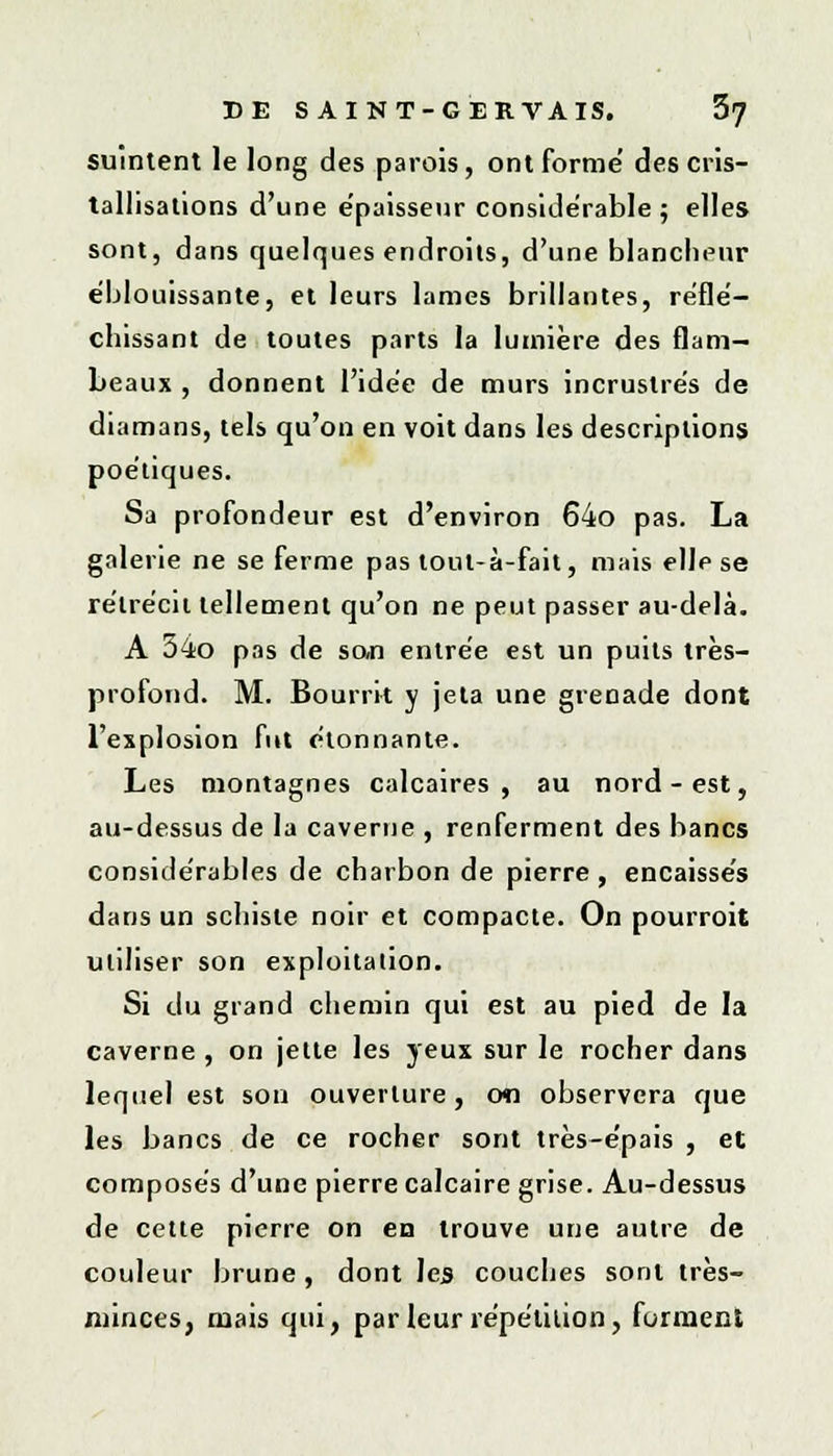 suintent le long des parois, ont forme' des cris- tallisations d'une épaisseur considérable ; elles sont, dans quelques endroits, d'une blancheur éblouissante, et leurs lames brillantes, reflé- chissant de toutes parts la lumière des flam- beaux , donnent l'idée de murs incrustrés de diamans, tels qu'on en voit dans les descriptions poétiques. Sa profondeur est d'environ 64o pas. La galerie ne se ferme pas tout-à-fait, mais elle se rétrécit tellement qu'on ne peut passer au-delà. A 34o pas de san entrée est un puits très- profond. M. Bourrit y jeta une grenade dont l'explosion fut étonnante. Les montagnes calcaires, au nord-est, au-dessus de la caverne , renferment des bancs considérables de charbon de pierre, encaissés dans un schiste noir et compacte. On pourroit utiliser son exploitation. Si du grand chemin qui est au pied de la caverne , on jette les yeux sur le rocher dans lequel est son ouverture, on observera que les bancs de ce rocher sont très-épais , et composés d'une pierre calcaire grise. Au-dessus de cette pierre on en trouve une autre de couleur brune, dont les couches sont très- minces, mais qui, par leur répétition, forment