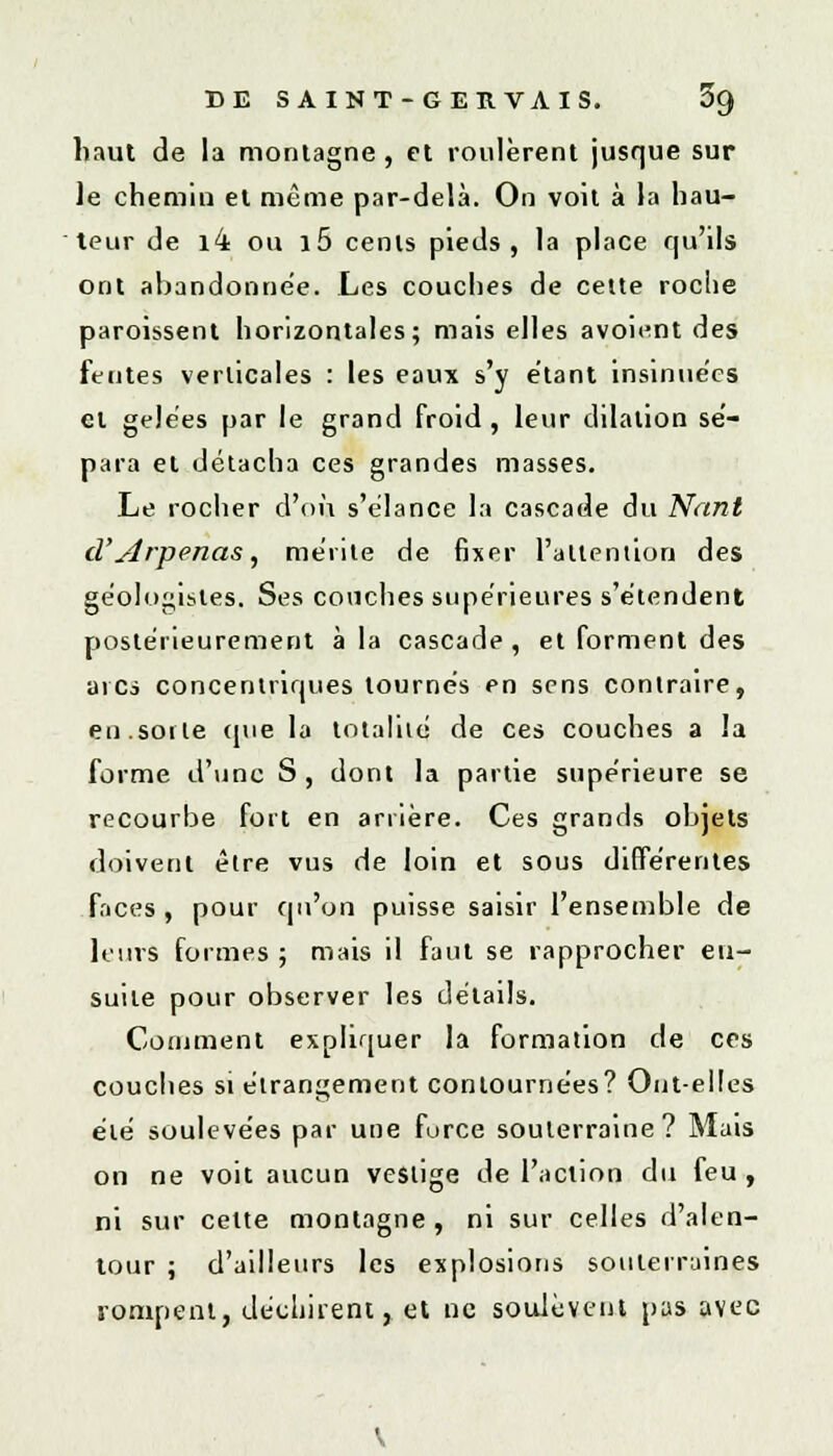 haut de la montagne, et roulèrent jusque sur le chemin et même par-delà. On voit à la hau- teur de i4 ou i5 cents pieds, la place qu'ils ont abandonnée. Les couches de cette roche paroissent horizontales; mais elles avoient des fentes verticales : les eaux s'y étant insinue'cs et gelées par le grand froid, leur dilalion sé- para et détacha ces grandes masses. Le rocher d'où s'élance la cascade du Nant d'Arpenas, mérite de fixer l'attention des géologisles. Ses couches supérieures s'étendent postérieurement à la cascade, et forment des arcs concentriques tournés en sens contraire, en.sorte (pie la totalité, de ces couches a la forme d'une S , dont la partie supérieure se recourbe fort en arrière. Ces grands objets doivent être vus de loin et sous différentes faces , pour qu'on puisse saisir l'ensemble de leurs formes ; mais il faut se rapprocher en- suite pour observer les détails. Comment expliquer la formation de ces couches si étrangement contournées? Ont-elles été soulevées par une force souterraine? Mais on ne voit aucun vestige de l'action du feu , ni sur celte montagne, ni sur celles d'alen- tour ; d'ailleurs les explosions souterraines rompent, déchirent, et ne soulèvent pas avec
