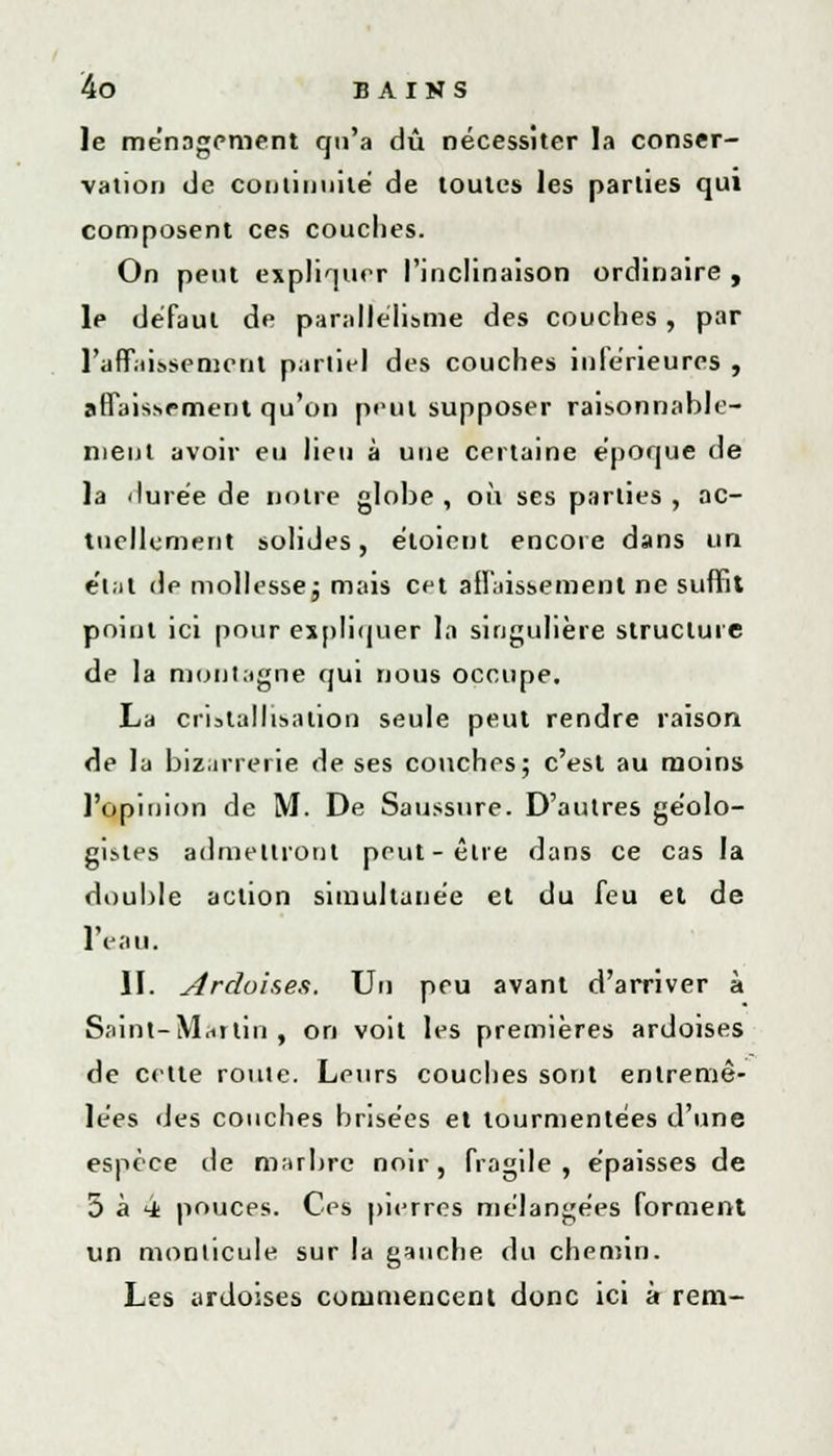 le ménagement qu'a dû nécessiter la conser- vation de continuité de toutes les parties qui composent ces couches. On peut expliquer l'inclinaison ordinaire, le défaut de parallélisme des couches, par l'affaissement partiel des couches inférieures , affaissement qu'on peut supposer raisonnable- ment avoir eu lieu à une certaine époque de la durée de notre globe , où ses parties , ac- tuellement solides, éloient encore dans un e'tat de mollesse ; mais cet affaissement ne suffit point ici pour expliquer la singulière structure de la montagne qui nous occupe. La cristallisation seule peut rendre raison de la bizarrerie de ses couches; c'est au moins l'opinion de M. De Saussure. D'autres géolo- gistes admettront peut-être dans ce cas la double action simultanée et du feu et de l'eau. II. Ardoises. Un peu avant d'arriver à Saint-Martin, on voit les premières ardoises de cette roule. Leurs couches sont entremê- lées des couches brisées et tourmentées d'une espèce de marbre noir, fragile, épaisses de 5 à 4 pouces. Ces pierres mélangées forment un monticule sur la gauche du chemin. Les ardoises commencent donc ici à rem-