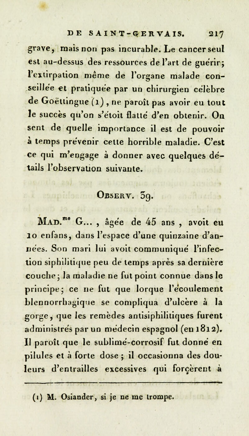 grave, mais non pas incurable. Le cancer seul est au-dessus des ressources de l'art de guérir ; l'extirpation même de l'organe malade con- seillée et pratiquée par un chirurgien célèbre de Goëttingue (l) , ne paroît pas avoir eu tout le succès qu'on s'étoit flatté d'en obtenir. On sent de quelle importance il est de pouvoir à temps prévenir cette horrible maladie. C'est ce qui m'engage à donner avec quelques dé- tails l'observation suivante. Observ. 5g. Mad. G... , âgée de 45 ans , avoit eu lo enfans, dans l'espace d'une quinzaine d'an- nées. Son mari lui avoit communiqué l'infec- tion siphihtique peu de temps après sa dernière couche ; la maladie ne fut point connue dans le principe ; ce ne fut que lorque l'écoulement blennorrhagique se compliqua d'ulcère à la gorge, que les remèdes antisiphilitiques furent administrés par un médecin espagnol (en 1812). Il paroît que le sublimé-corrosif fut donné en pilules et à forte dose ; il occasionna des dou- leurs d'entrailles excessives qui forcèrent à (1) M. Osiander, si je ne me trompe.