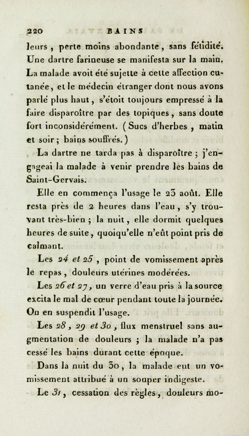 leurs , perte moins abondante , sans fétidité'. Une dartre farineuse se manifesta sur la main. La malade avoit été sujette à celle a(Tection cu- tanée, et le médecin étranger dont nous avons parlé plus haut, s'étoit toujours empressé à la faire disparoître par des topiques, sans doute fort inconsidérément. (Sucs d'herbes , matin et soir; bains souffres. ) La dartre ne tarda pas à disparoître ; j'en- gageai la malade à venir prendre les bains de Saint-Gervais. Elle en commença l'usage le 20 août. Elle resta près de 2 heures dans l'eau , s'y trou- vant très-bien ; la nuit, elle dormit quelques heures de suite, quoiqu'elle n'eût point pris de calmant. Les a4 et n5 , point de vomissement après le repas , douleurs utérines modérées. Les 26et 23 , un verre d'eau pris à la source excita le mal de cœur pendant toute la journée. On en suspendit l'usage. Les 28, 20 et 3o , flux menstruel sans au- gmentation de douleurs ; la malade n'a pas cessé les bains durant cette époque. Dans la nuit du 3o, la malade eut un vo- missement attribué à un souper indigeste. Le 3i, cessation des règles, douleurs mo-