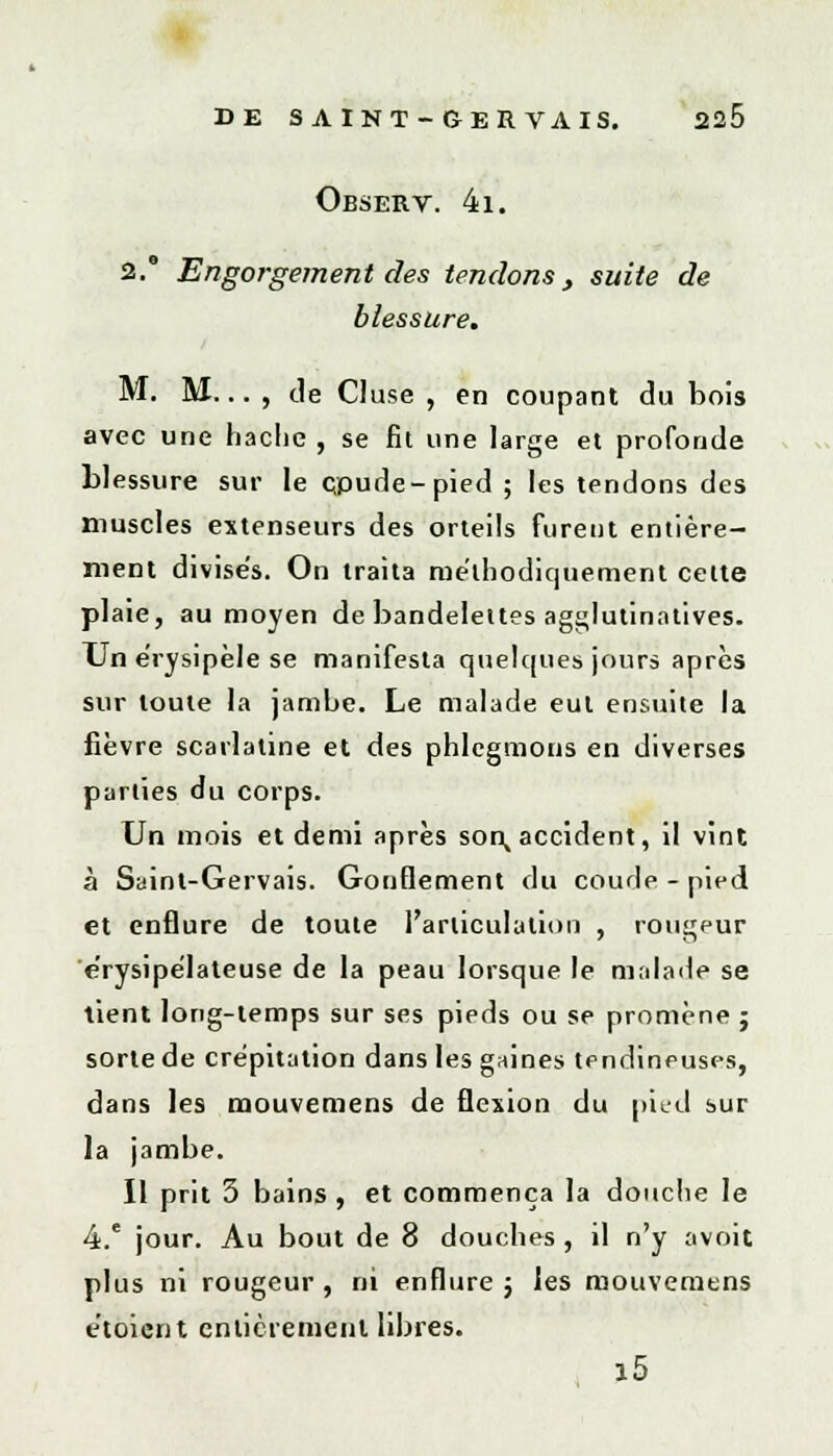 Observ. 41. 2. Engorgement des tendons, suite de blessure. M. M... , de Cluse , en coupant du bois avec une hache , se fit une large et profonde blessure sur le çpude-pied ; les tendons des muscles extenseurs des orteils furent entière- ment divise's. On traita méthodiquement celte plaie, au moyen de bandelettes agglutinatives. Un érysipèle se manifesta quelques jours après sur toute la jambe. Le malade eut ensuite la fièvre scarlatine et des phlegmons en diverses parties du corps. Un mois et demi après son^ accident, il vint à Saint-Gervais. Gonflement du coude - pied et enflure de toute l'articulation , rougeur e'rysipe'lateuse de la peau lorsque le malade se tient long-temps sur ses pieds ou se promène ; sorte de crépitation dans les gaines tendineuses, dans les mouvemens de flexion du pied sur la jambe. Il prit 3 bains , et commença la douche le 4.e jour. Au bout de 8 douches, il n'y avoit plus ni rougeur , ni enflure j les mouvemens e'toient entièrement libres. a5