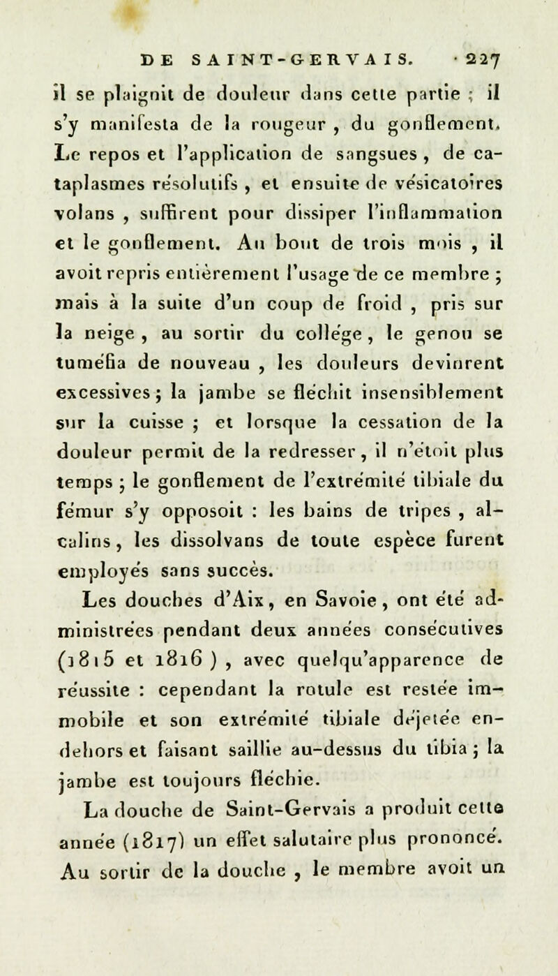 il se plaignit de douleur dans celle partie ; il s'y manifesta de la rougeur , du gonflement> Le repos et l'application de sangsues , de ca- taplasmes résolutifs , et ensuite de vésicatoires volans , suffirent pour dissiper l'inflammation et le gonflement. Au bout de trois mois , il avoit repris entièrement l'usage de ce membre ; mais à la suite d'un coup de froid , pris sur la neige , au sortir du collège, le genou se tuméfia de nouveau , les douleurs devinrent excessives; la jambe se fléchit insensiblement sur la cuisse ; et lorsque la cessation de la douleur permit de la redresser, il n'étoit plus temps ; le gonflement de l'extrémité tibiale du fémur s'y opposoit : les bains de tripes , al- calins , les dissolvans de toute espèce furent employés sans succès. Les douches d'Aix, en Savoie, ont été ad- ministrées pendant deux années consécutives (] 8 1 5 et 1816), avec quelqu'apparence de réussite : cependant la rotule est restée im- mobile et son extrémité tibiale déjetée en- dehors et faisant saillie au-dessus du tibia ; la jambe est toujours fléchie. La douche de Saint-Gervais a produit cette année (1817) un effet salutaire plus prononcé. Au sortir de la douche , le membre avoit un