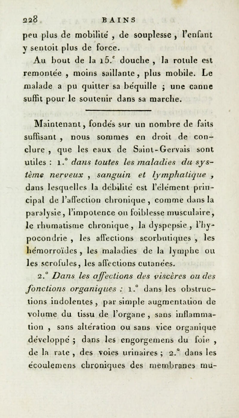 peu plus de mobilité' , de souplesse , l'enfant y sentoit plus de force. Au bout de la i5.c douche , la rotule est remontée , moins saillante, plus mobile. Le malade a pu quitter sa béquille ; une canue suffit pour le soutenir dans sa marche. Maintenant, fondés sur un nombre de faits suffisant , nous sommes en droit de con- clure , que les eaux de Saint-Gervais sont utiles : i.° dans toutes les maladies du sys- tème nerveux , sanguin et lymphatique , dans lesquelles la débilité est l'élément prin- cipal de l'affection chronique , comme dans la paralysie, l'impotence on foiblesse musculaire, le rhumatisme chronique , la dyspepsie , l'hy- pocondrie , les affections scorbutiques , les hémorroïdes , les maladies de la lymphe ou les scrofules, les affections cutanées. 2. Dans les affections des viscères ou des fonctions organiques : i.° dans les obstrue- lions indolentes , par simple augmentation de volume du tissu de l'organe , sans inflamma- tion , sans altération ou sans vice organique développé ; dans les engorgemens du foie , de la rate , des voies urinaires ; 2.° dans les écoulemens chroniques des membranes mu-