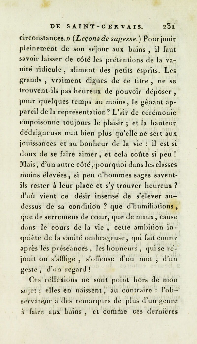 circonstances.» {Leçons de sagesse.) Pour jouir pleinement de son séjour aux bains , il faut savoir laisser de côté les prétentions de la va- nité ridicule, aliment des petits esprits. Les grands , vraiment dignes de ce titre , ne se trouvent-ils pas heureux de pouvoir déposer , pour quelques temps au moins, le gênant ap- pareil de la représentation? L'air de cérémonie empoisonne toujours le plaisir ; et la hauteur dédaigneuse nuit bien plus qu'elle ne sert aux jouissances et au bonheur de la vie : il est si doux de se faire aimer, et cela coûte si peu ! Biais, d'un autre côté,.pourquoi dans les classes moins élevées, si peu d'hommes sages savent- ils rester à leur place et s'y trouver heureux ? d'où vient ce désir insensé de s'élever au- dessus de sa condition ? que d'humiliations, que de serremens de cœur, que de maux, cause dans le cours de la vie , celle ambition in- quiète de la vanité ombrageuse, qui fait courir après les préséances , les honneurs, qui se ré- jouit ou s'afflige , s'offense d'un mot , d'un geste, d'un regard ! Crs réflexions ne sont point hors de mon sujet ; elles en naissent, au contraire : l'ob- s(-rvntetur a des remarqués de plus d'un genre à faire aux bains , et comme ces dernières