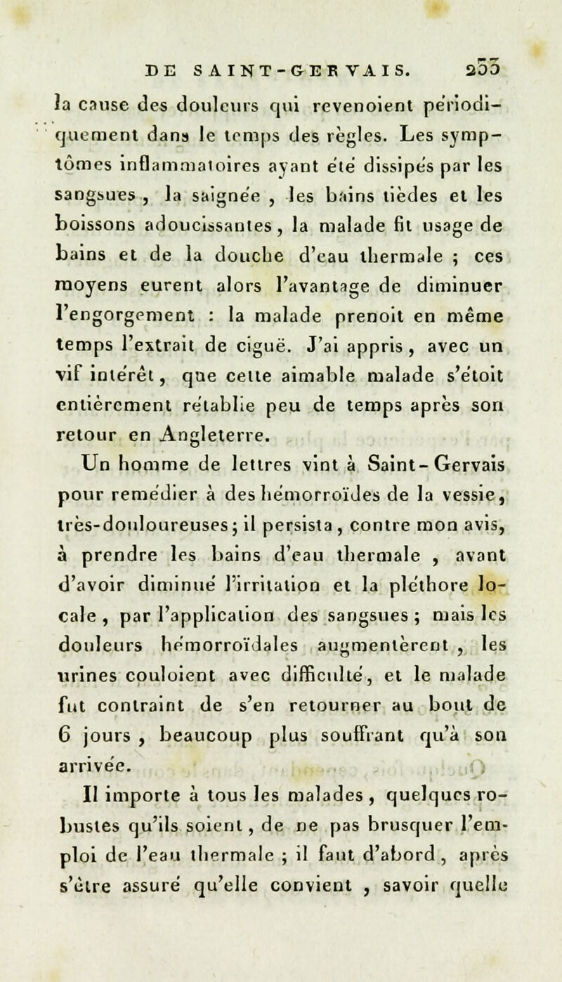 la cause des douleurs qui revendent périodi- quement dans le temps des règles. Les symp- tômes inflammatoires ayant été dissipes par les sangsues, la saignée , les bains tièdes et les boissons adoucissantes, la malade fit usage de bains et de la douche d'eau thermale ; ces moyens eurent alors l'avantage de diminuer l'engorgement : la malade prenoit en même temps l'extrait de ciguë. J'ai appris , avec un vif intérêt, que celle aimable malade s'etoit entièrement rétablie peu de temps après son retour en Angleterre. Un homme de lettres vint à Saint-Gervais pour remédier à des hémorroïdes de la vessie, très-douloureuses ; il persista , contre mon avis, à prendre les bains d'eau thermale , avant d'avoir diminué l'irritation et la pléthore lo- cale , par l'application des sangsues ; mais les douleurs hémorroïdales augmentèrent , les urines couloient avec difficulté, et le malade fut contraint de s'en retourner au bout de 6 jours , beaucoup plus souffrant qu'à son arrivée. II importe à tous les malades , quelques ro- bustes qu'ils soient, de ne pas brusquer l'em- ploi de l'eau thermale ; il faut d'abord, après s'être assuré qu'elle convient , savoir quelle