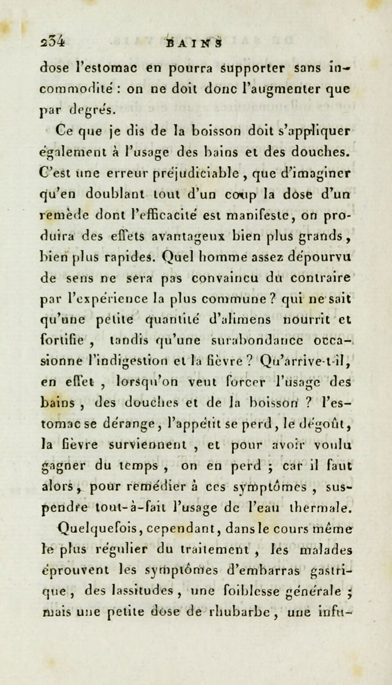 dose l'estomac en pourra supporter sans in- commodité' : on ne doit donc l'augmenter que par dpgrés. Ce que je dis de la boisson doit s'appliquer également à l'usage des bains et des douches. C'est une erreur préjudiciable , que d'imaginer qu'en doublant tout d'un coup la dose d'un remède dont l'efficacité est manifeste, on pro- duira des effets avantageux bien plus grands, bien plus rapides. Quel homme assez dépourvu de sens ne sera pas convaincu du contraire par l'expérience la plus commune? qui ne sait qu'une petite quantité d'alimens nourrit et fortifie , tandis qu'une surabondance occa- sionne l'indigestion et la fièvre? Qu'arrive-t-il, en effet , lorsqu'on veut forcer l'usage des bains , des douches et de la boisson ? l'es- tomac se dérange, l'appétit se perd, le dégoût, la fièvre surviennent , et pour avoir voulu gagner du temps , on en perd ; car il faut alors, pour remédier à ces symptômes , sus- pendre tout-à-fait l'usage de l'eau thermale. Quelquefois, cependant, dansle cours même ]e plus régulier du traitement , les malades éprouvent les symptômes d'embarras gastri- que , des lassitudes , une foiblesse générale J mais une petite dose de rhubarbe, une infu-