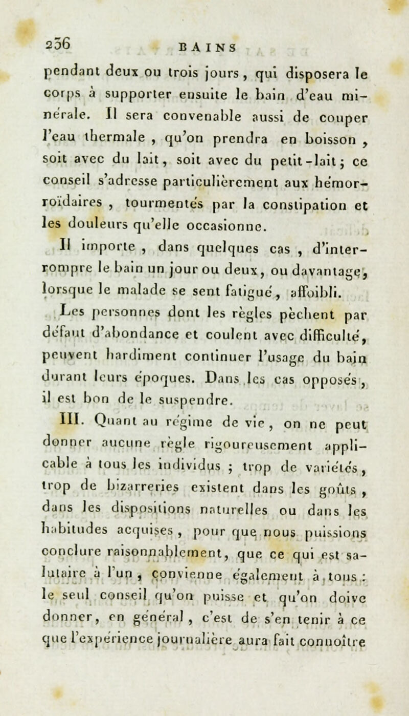 pendant deux ou trois jours, qui disposera le corps à supporter ensuite le bain d'eau mi- nérale. Il sera convenable aussi de couper l'eau thermale , qu'on prendra en boisson , soit avec du lait, soit avec du petit-lait; ce conseil s'adresse particulièrement aux hémor- roïdaires , tourmentes par la constipation et les douleurs qu'elle occasionne. Il importe , dans quelques cas , d'inter- rompre le bain un jour ou deux, ou davantage, lorsque le malade se sent fatigue, affoibli. Les personnes dont les règles pèchent par défaut d'abondance et coulent avec difficulté, peuvent hardiment continuer l'usage du bain durant leurs époques. Dans,les cas opposés, il est bon de le suspendre. III. Quant au régime dévie, on ne peut donner aucune règle rigoureusement appli- cable à tous les individus ; trop de variétés, trop de bizarreries existent dans les goûts , dans les dispositions naturelles ou dans les habitudes acquises , pour que nous puissions conclure raisonnablement, que ce qui est sa- lutaire à l'un, convienne également à,tous: le seul conseil qu'on puisse et qu'on doive donner, en général, c'est de s'en tenir à ce que l'expérience journalière aura fait connoître