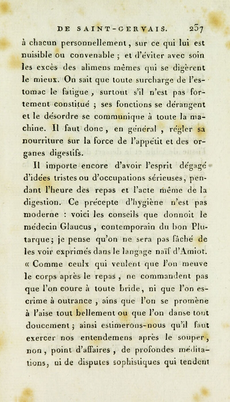 à chacun personnellement, sur ce qui lui est nuisible ou convenable ; et d'éviter avec soin les excès des alimcns mêmes qui se digèrent le mieux. On sait que toute surcharge de l'es- tomac le fatigue, surtout s'il n'est pas for- tement constitué ; ses fonctions se dérangent et le désordre se communique à toute la ma- chine. Il faut donc , en général , régler sa nourriture sur la force de l'appétit et des or- ganes digestifs. Il importe encore d'avoir l'esprit dégagé d'idées tristes ou d'occupations sérieuses, pen- dant l'heure des repas et l'acte même de la digestion. Ce précepte d'hygiène n'est pas moderne : voici les conseils que donnoit le médecin Glaucus , contemporain du bon Plu- tarque; je pense qu'on ne sera pas fâché de les voir exprimés dans le langage naïf d'Amiot. « Comme ceulx qui veulent que l'on meuve le corps après le repas , ne commandent pas que l'on coure à toute bride, ni que l'on es- crime à outrance , ains que l'on se promène à l'aise tout bellement ou que l'on danse tout doucement ; ainsi estimerons-nous qu'il faut exercer nos entendemens après le souper, non , point d'affaires , de profondes médita- tions, ni de disputes sophistiques qui tendent