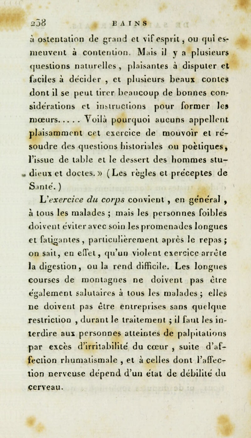 ■2j8 13 i\ T N S à ostentation c]e grand et vif esprit, ou qui es- nieuvent à contention. Mais il y a plusieurs questions naturelles , plaisantes à disputer et faciles à décider , et plusieurs beaux contes dont il se peut tirer beaucoup de bonnes con- sidérations et instructions pour former les mœurs Voilà pourquoi aucuns appellent plaisamment cet exercice de mouvoir et ré- soudre des questions liistoriales ou poétiques, l'issue de table et le dessert des hommes stu- , dieux et doctes.» (Les règles et préceptes de S.mie'. ) L'exercice du corps convient , en ge'ne'ral , à tous les malades ; mais les personnes [bibles doivent éviter avec soin les promenades longues et fatigantes , particulièrement après le repas ; on sait, en effet, qu'un violent exercice arrête la digestion, ou la rend difficile. Les longues courses de montagnes ne doivent pas être e'galement salutaires à tous les malades ; elles ne doivent pas être entreprises sans quelque restriction , durant le traitement ; il faut les in- terdire aux personnes atteintes de palpitations par excès d'irritabilité' du cœur , suite d'af- fection rhumatismale , et à celles dont l'affec- tion nerveuse dépend d'un état de débilite du cerveau.