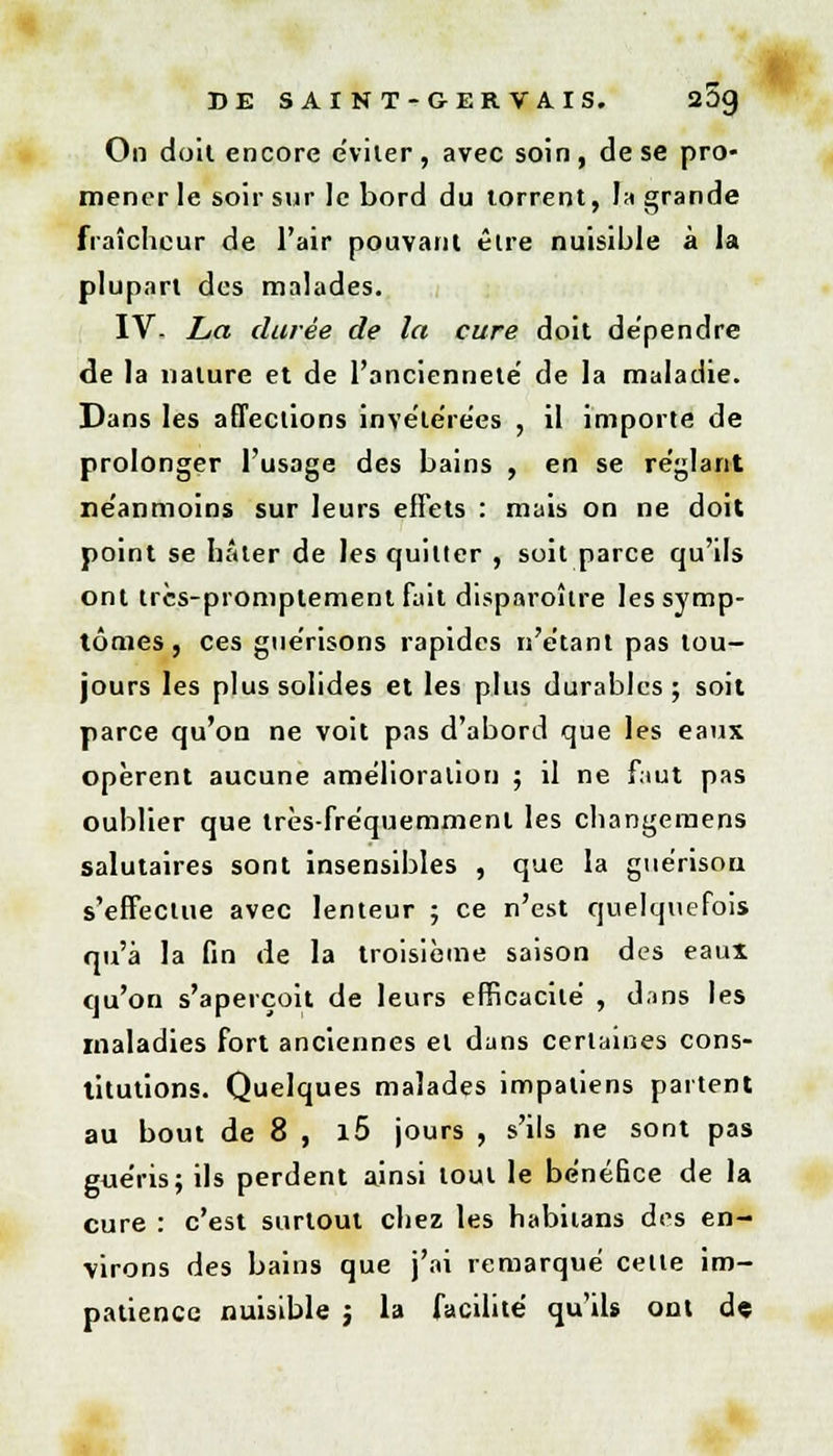 On doit encore éviter, avec soin, de se pro- mener le soir sur le bord du torrent, la grande fraîcheur de l'air pouvant être nuisible à la plupart des malades. IV- La durée de la cure doit dépendre de la nature et de l'ancienneté' de la maladie. Dans les affections invétérées , il importe de prolonger l'usage des bains , en se réglant néanmoins sur leurs effets : mais on ne doit point se hâter de les quitter , soit parce qu'ils ont trcs-promptement fait disparoître les symp- tômes , ces guérisons rapides n'étant pas tou- jours les plus solides et les plus durables; soit parce qu'on ne voit pas d'abord que les eaux opèrent aucune amélioration ; il ne faut pas oublier que très-fréquemment les changemens salutaires sont insensibles , que la guérisou s'effectue avec lenteur ; ce n'est quelquefois qu'à la fin de la troisième saison des eaux qu'on s'aperçoit de leurs efficacité , dans les maladies fort anciennes et dans certaines cons- titutions. Quelques malades impatiens partent au bout de 8 , l5 jours , s'ils ne sont pas guéris; ils perdent ainsi tout le bénéfice de la cure : c'est surtout chez les habitans des en- virons des bains que j'ai remarqué celle im- patience nuisible j la facilité qu'ils ont d«