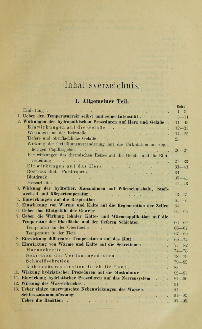 Inhaltsverzeichnis. auf Wännehaushalt, Stoll- I. Allgemeiner Teil. Einleitung . . . . . 1. Ueber den Temperaturreiz selbst uud seiue Intensität . 2. Wirkungen der hydropathischen Prozeduren auf Herz und Gefäße Einwirk ungen auf die Gef äße. . Wirkungen an der Reizstelle Tiefere und oberflächliche Gefäße . Wirkung der Gefäßlumenveränderung auf die Cirkulation im zuge- hörigen Capillargebiet ....... Fernwirkungen des thermischen Reizes auf die Gefäße und die Blut- verteilung . . .... Einwirkungen auf das Herz RöNTGEN-Bild. Pulsfrequenz . ... Blutdruck Herzarbeit . 3. Wirkung- der hydrother. Massnahmen neehsel und Körpertemperatur . 4. Einwirkungen auf die Respiration 5. Einwirkung von Wärme und Kälte 6. Ueber das Blutgefühl der Gewebe 7. Ueber die Wirkuug lokaler Kälte- Temperatur der Oberfläche und der tieferen Schichten Temperatur an der Oberfläche . . . . Temperatur in der Tiefe . . 8. Einwirkung diflerenter Temperaturen auf das Blut 9. Einwirkung von Wärme und Kälte auf die Sekretionen Harn sekretion... . .. Sekretion der Verdauungsdrüsen Schweißsekretion ... . Kohlensäuresekretion durch die Haut . 10. Wirkung liydriatischer Prozeduren auf die Muskulatur 11. Einwirkung liydriatischer Prozeduren auf das Nervensystem 12. Wirkung des AVasserdruckes . ... 13. Ueber einige unerwünschte Nebenwirkungen des Wassers Schlusszusammenfassuug . . . . Ueber die Reaktion . nif die Regeneration der Zellen und Wärnieapplikation auf die Seite 1—3 3—11 11—13 12-33 14—25 26—27 27—33 33—43 34 35—41 41-43 43—(il 61—64 64 64- 65 66-69 66—67 67—69 69-74 74—ö2 74-7S 78-79 79—82 82 82—87 87-90 91 91 91—92 93-95