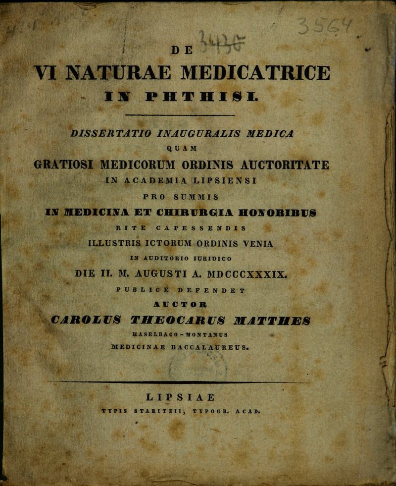 — D E VI NATURAE MEDICATRICE II PHTHim. DISSERTATIO INAUGURALIS MEDICA Q UA M GRATIOSI MEDICORUM ORDINIS AUCTORITATE IN ACADEMIA LIPSIENSI PRO SUWEMIS Itf MEDICOA ET CHIRCRCIA HONORIRUS RITE CAPESSENDIS ILLUSTRIS ICTORUM ORDINIS VENIA IN AUDITORIO IUBIDICO DIE II. M. AUGUSTI A. MDCCCXXXIX. P U B L I C E DEFENDET ICCTOB CAROLUS THEOCARUS MATTIIES UASELBAC 0-» M0NTANU8 L I P S I A E TYPIS STABITZII, TTPOGH. ACAD.