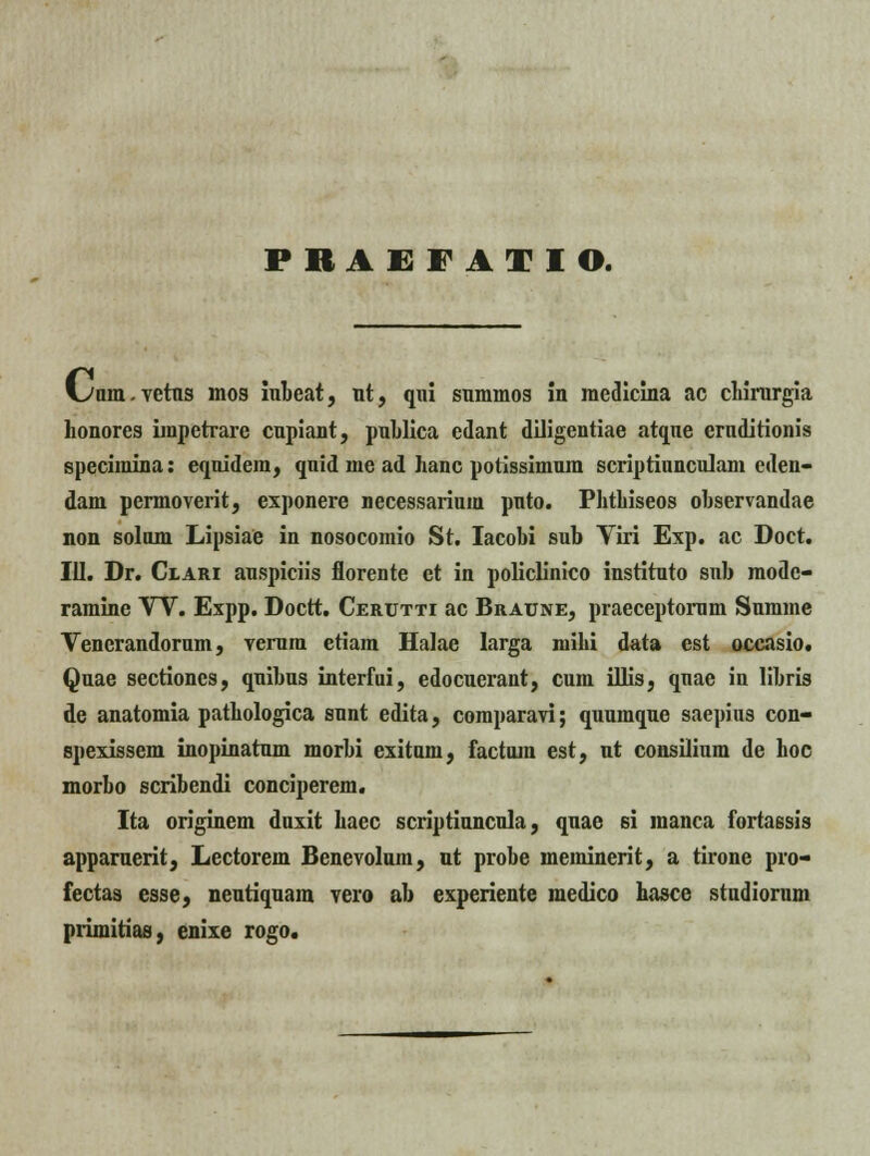 FRAEFAIIO. I^uin.vetns mos iubeat, nt, qni snmmos in mcdicina ac chirnrgia Lonores impctrare cupiant, publica edant diligentiae atqne ernditionis specimina: equidem, quid me ad hanc potissimuin scriptiunculam cden- dam permoverit, exponere necessarium pnto. Phtbiseos observandae non solum Lipsiae in nosocomio St. Iacobi sub Viri Exp. ac Doct. III. Dr. Clari auspiciis florente ct in polidinico instituto snb modc- ramine W. Expp. Doctt. Ceuutti ac Braune, praeceptorum Summe Venerandorum, verum etiam Halae Iarga niihi data est occasio. Quae sectioncs, qnibus interfui, edocuerant, cum illis, qnae in libris de anatomia patbologica snnt edita, comparavi; quumque saepins con- spexissem inopinatum morbi exitum, factum est, ut consilium de hoc morbo scribendi conciperem. Ita originem duxit hacc scriptiuncula, quae si manca fortassis apparnerit, Lectorem Benevolnm, nt probe meminerit, a tirone pro- fectas esse, nentiquam vero ab experiente medico hasce studiorum primitias, enixe rogo.