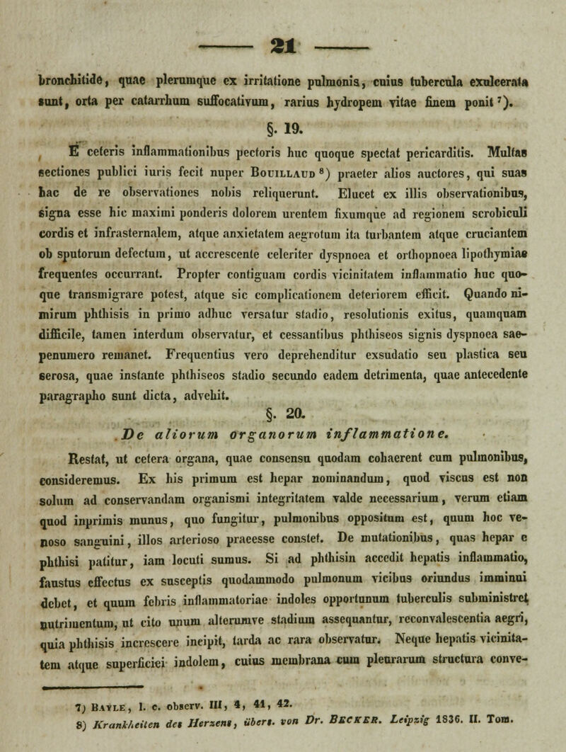 bronrhitide, quae pleramque cx irritatione pnlmonia, cuius tubercula exnlcerat» sunt, orta per catarrhum suffocativura, rarius hydropem yitae finein ponit7). §19. E ceferis inflammationibus pecforis huc quoque spectat pericarditis. MulfaB sectiones publici iuris fecit nuper Bouillaud8) praeter alios auctores, qui sua» hac de re observationes nobis reliquerunt. Elucet ex illis observationibus, 6igna esse hic maxirui ponderis dolorem urentem fixumque ad rcgionein scrobiculi cordis et infrasternalem, atque anxietatem aegrotuin ita turbantein atque cruciantem ob sputorum defectum, ut accrescenle celeriter dyspnoea et orthopnoea lipothymia» frequentes occurrant. Propter contiguara cordis vicinitatem inflaramatio huc quo- que transmigrare potcst, atque sic complicationem deteriorem efficit. Quando ni- mirum phthisis in prirao adhuc versalur stadio, resolutionis exitus, quaraquam difficile, tamen interdum observatur, et cessantibus phthiseos signis dyspnoca sae- penumero reraanet. Frequentius vero deprehenditur exsudatio seu plastica seu eerosa, quae instante phthiseos stadio secundo eadem detrimenta, quae anlecedente paragrapho sunt dicta, advehit. §. 20. De aliorum organorum inflammatione. Resfat, ut cctera organa, quae conscnsu quodam cohaerent cum pulmonibus, consideremus. Ex his primum est hepar nominandunj, quod viscus est non solum ad conservandam organismi integritatcm valde necessarium, verum ctiam quod inprimis munus, quo fungitur, pulmonibus oppositniu cst, quum hoc ve- noso sang-uini, illos arterioso praeesse constet. De mutationibus, quas hepar c phthisi patitur, iam locuti sumus. Si ad phthisin accedit hepatis inflammatio, faustus cffectus ex susceptis quodararaodo pulmonum vicibus orinndus imminui dcbet, et quum febris inflainmatoriae indoles opportunum tuberculis subministrci putriraentum, ut cito unum alterumve stadium assequantur, rcconvalescentia aegri, quia phtiiisis incrcscerc ineipit, tarda ac rara observatnr. Neque hepatis vicinita- tcm atque superficici indolem, cuius membrana cum pleurarum structura conve- 1) Bavle, I. e. observ. III, 4, 41, 42. 8) KranihtiUn dct Herseni, iibert. von Dr. Beckbk. Lcipzig 1836. II. Tom.