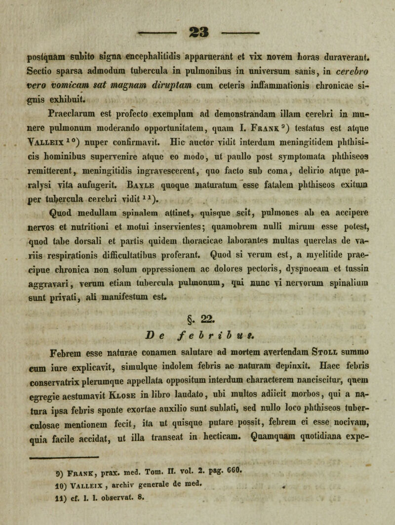 postquam 6ubito eigna enccphalitidis apparuerant et vix novem horas duraverant. Sectio sparsa admodum tubercula in pulmonibus in nniversum sanis, in cerebro vero vomicam sat magnam diruptam cum ceteris inffamuiationis chronicae si- guis exhibuit. Praeclarum est profecto exemplum ad demonstrandam illam cerebri in inu- nere pulmonum moderando opportunilatem, quain I. Frank.9) testatus est atque Yalleix10) nuper confirmavit. Hic auctor vidit interdum nieningitidein phthisi- cis hominibus supervenire atque eo modo, nt paullo post symptomata phthiseos remitterent, meningitidis ingravescerent, quo facto sub coma, delirio atque pa- ralysi vita aufugerit. Bayle quoque maturatum esse fatnlem phthiseos cxiluin per tubercula cerebri vidit11). Quod medullam spinalem attinet, qulsque scit, pulmones ab ea accipere nervos et nutritioni et motui inservientes; quamobrein nulli iiiinnn esse polest, quod tabe dorsali et partis quidem thoracicae laborantes multas querelas de va- riis respirationis difficultatibus proferant. Quod si verum est, a myelitide prae- cipue chronica non solum oppressionem ac dolores pectoris, dyspnoeam et tussin aggravari, verum etiam tubercula puUnonum, qui nunc vi nervorum spinaliura sunt privati, ali manifestum es(. §. 22. D e febribut. Febrem esse natnrae conamen salutare ad mortem avertendam Stoll summo cum inre explicavit, simulque indolem febris ac naturam depinxit. Haec febris conservatrix plerumque appellata oppositum interdum characterem nanciscifur, quem e<regie aestumavit Klose in libro laudato, ubi multos adiicit morbos, qui a na- tura ipsa febris sponte exortae auxilio sunt sublati, sed nullo loco phthiseos tnber- culosae mentionem fecit, ita ut quisque putare possit, febrem ei essc nocivam, qnia facile accidat, ut illa transeat in hecticam. Qoamquam quotidiana cxpc- 9) Frank, prax. med. Tom. n. vol. 2. pag. 060. 10) Valleix , archiv generate de med. 11) cf. 1. 1. observat. 8.