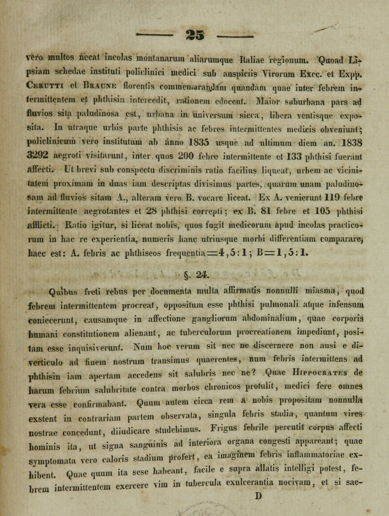 £S vcro inultos nccat incolas monfanarum aliaruinque Ilaliac iegionum. Quoad Li- psiaiu schedae instituti polielinici niedici sub auspiciis Yirorum Excc. ct Expp. Cerutti et Braune florenlis comineii.aramJam quandam quae inter febrem in-> terniittcntem ct phthisin intercedit, ivJionem cdoccnt. Maior saburbana pars ad fluvios sitji paludinosa est, urbana in imiversum sicca, libera vcntisqne cxpo- sita. In utraque urbis parte phthisis ac fehres inteuiiittcntes medicis obveniunt; policlinicuiii vero in.slitutum ab anno 1835 usque ad ultimum diciu an. 1838 3292 aegroti visitarunt, inter quos 200 febre intcrmittente et 133 phthisi fncrant affecti. L( brevi sub conspectu discriininis ratio facilius liqueat, urbem ac vieini- tateni proximam in duas iam descriptas divisiuius pavtes, qunru.n unam paludino- sain ad tluvios sitam A., nltcram vero B. vocare liceat. Ex A. venierunt 119 febre jnterniittcnte ucgrotantes et 28 phthisi correpti; ex B. 81 fcbre et 105 phthisi aniicti. Ratio igiiur, si lieeat nobis, quos fugit inedicorum apud incolas praclico- rum in hac rc expcrientia, numeiis Jianc ufriusque niorbi ditferCntiam compararej haec est: A. febris ac phthiseos frequentia=4,5:l; B = 1,5:1. §- 24. Quilms freti rcbus pcr documcnta niulta affirmatis nonnulli niiasina, quod febrem intermittcntem procrcat, oppositum esse phthisi pulmonali atque infensum coniecerunt, causamque in affectione ganglioruni abdoniinaliuiii, quae corporis humani constitutionem alienant, ac tubcrculorum procreationem impediunt, posi- tam esse inquisiverunt. Num hoc vcruin sit nec ne discerncre non ausi e di- vcrticulo ad finein nostrura transimus quaerentes, num feb.is intermittens ad phthisin iain apertam aecedens sit salubris nec ne» Quae Hippocratbs de harum febriu.n salubritate contra morbos chronicos protulit, niedici fere oi.ines vera csse confirmabant. Quu.n autem cirea re.n a nobis proposita.u nonnulla exstent in contra.iam partcm observala, singula febris stadia, quantum vires nostrae concedunt, diiudicarc studebimus. F.igus feb.ile percutit eorpns affccti hoininis ita, ut signa sanjruinis ad inleriora organa congcsti appareant; quae syu.pto.nata vcro ealoris stadium profert, ea iinagincm febris inflammatoriac ex- hibent Quae quuin ita sese habeant, facile c supra allatis intelligi potest, fe- Jnem intermittentem excrcerc vim in tubercula exulcerantia noeiva.u, et si sae-