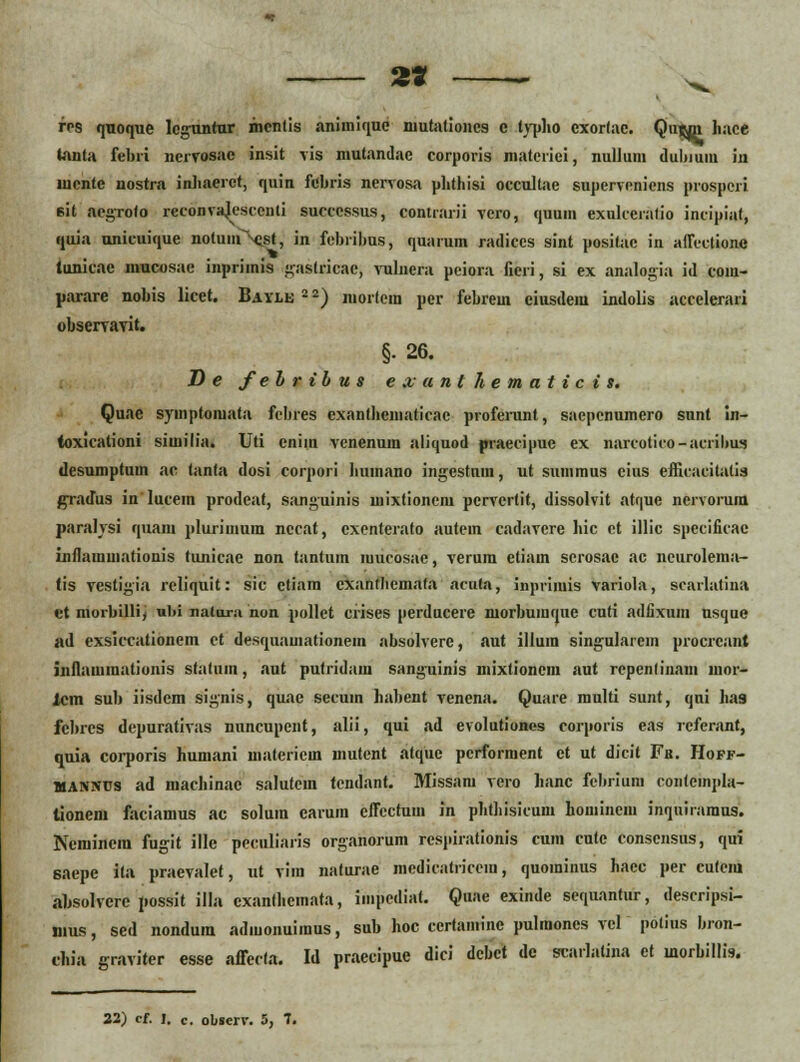 2* rps quoque leguntur mcntis animique niutationcs c lypho exortac. Quwn hace tanta febri nervosac insit vis mutandac corporis matcriei, nullum duhium in mente nostra inhaerct, quin febris nervosa phthisi occultae supervcniens prospcri 6it acgrofo reconvajescenti sucecssus, contrarii vero, quuin exulccratio incipiat, quia unicuique notumNist, in febrihus, quarum radices sint positac in aflectionc tunicac mucosae inprimis gastricac, vulnera peiora fieri, si ex analogia id coiu- pararc nobis licet. Bayle 2 2) mortem per febrem eiusdem indolis accclerari observavit. §• 26. D e fehribus e x a n t h e m a t i c i s. Quae symptomata fcbres exantlicmaticae profemnt, sacpcnumero sunt in- (oxicationi similia. Uti cniin venenum aliquod praecipue ex narcotico-acrihus desumptum ac tanta dosi corpori humano ingestum, ut summus eius efticacitalid gradus inlucem prodeat, sanguinis mixtionem pervertit, dissolvit atque nervorura paralysi quani plurimum nccat, cxenterato autem cadavcre hic ct illic spccificac inflarainationis tunicae non tantum mucosae, verum etiam serosac ac ncurolema- tis vestigia rcliquit: sic ctiam cxantliemata arufa, inprimis variola, scarlatina et morbilli, ubi nalura non pollet crises perducere morbuiuque cuti adtixum usque ad exsiecationem et desquamationem absolverc, aut illura sing-ularem procrcant inflamraationis statum, aut putridain sanguinis mixtioncra aut rcpenlinam inor- lcm sub iisdcm signis, quae secum hahent vencna. Quare multi sunt, qni ha9 fchrcs depurativas nuncupent, alii, qui ad evolutiones corporis eas referant, quia corporis humani materiem mutent atquc pcrforraent et ut dicit Fk. Hoff- MANiucs ad machinac salutcm tendant. Missam vcro hanc fchrium conlcmpla- tionem faciamus ac solura caruin effectum in phthisicum homincm inquiraraus. Neminera fugit ille peculiaris organorum respirationis cum cutc conscnsus, qui saepe ita praevalet, ut vira naturae medicatricein, quominus hacc per cutcm absolvcrc possit illa exanthemata, impcdiat. Quae exinde sequantur, descripsi- mus, sed nondum adiuonuimus, sub hoc ccrtamine pulmones vel polius bron- chia graviter esse afferta. Id praecipue dici dcbct de scarlalina et inorbillis.