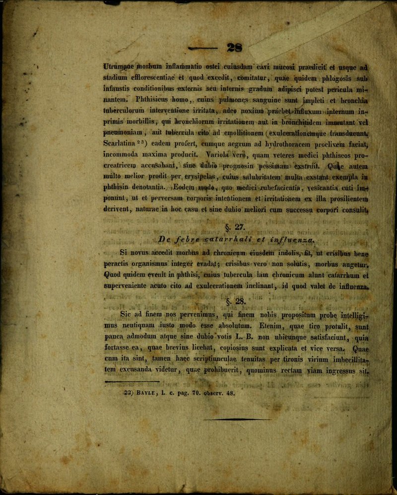 Utrnmoae niorbnm rnflnmmatio ostei cuiusdam eari mucosi praedieif et usquc ad stadiuni efflorescentiae et quod exeedit, comitatur, quae quidein phlogosis sul» infaustis conditionibus exteirnis seu internis gradum adipisci potcst pericula nii- nantcin. Phthisicus liomo, cuius pulmones sanguine sunt implcti ct broncltia tuberculoruiit intcrventtene imtata,. ade» noxiuin .praVbct-intluxujii internum in- primis niorbillis, qui bronchiornm irritationem aut in brdniDikidem imatutant vcl pnenmoniam , aiit tuheicula eito ad euiollitionem ^exulcarattoneraque fransducunt, Scarlatina 23) eadcm profert, cunique acgruiu ad lirdrothoracein proclivein faciat, incommoda maxima producit. Vaiiola vero, quam veteres medici plithiseos pro- creatricciu accnsabnnt, sine ilubio prognosin pcssiuiam cxstriiit. Qu^c auteui nnilto nielior prodit per. erysipelas, cuius snlulnitatem mujla cxstant exempla in phthisin denotantia. .Eodem ui»d»> quo wedici xubcfacicntin, resicantia cuti im- ponunt, ut et perrersiim rorporis- intentionem et irritatioiieni ex illa prosilientem dcnrent, natuiac in lioc casu et sine dubio meliori cum successu corpori consulit» §• 27. J)e febre calarrhali et influc.nxa. Si novus aiooedit morhns ad cltronicum eiusdem indolis, £t, nt crisibus ben« peractis organismus integer cvadnt; crisibus vero non solutis, niorbus augetur. Quod quidem cvenil in phtJiisi, cuius tubcrcula iam chronicum nltint catarrhum et superveniente acuto cito ad cxulccratiunein inclinant, id quod ralet dc inJJucnza. §• 28. Sic ad fincm nos perreniraus, <|ui finem noliis propositum prohe intelligi- mus neutiqunm iusto lnodo esse absolutum. Etcnim, qune tiro protulit, sunt pauca admodum atque sine dubiovotis L. B. non ubicunquc satisfaciunt, quia fortasse ea, quae brevius licebat, copiosius sunt explicata et vice versa* Quae cuin ita sint, tamen Iiaec scriptituiculae tenuitas per tironis ririnm iinlieciJlitar tem excusanda ridetur, quac prohibuerit, quominus rcctam riam ingressus sitJ 22) Bayle, L c. pag. 70. observ. 48. J — --