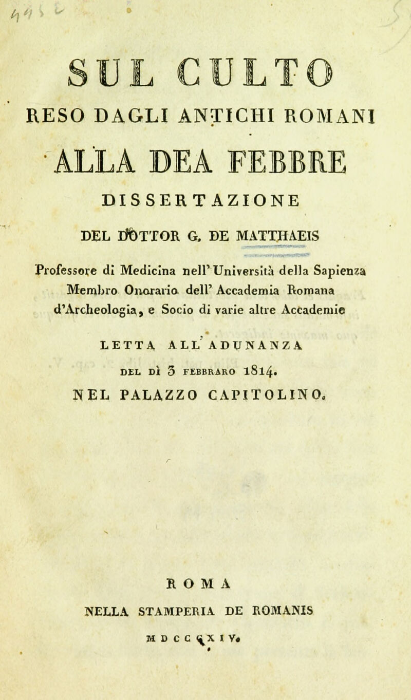 RESO DAGLI ANTICHI ROMANI 'ALLA DEA FEBBRE DISSERTAZIONE DEL DOTTOR G, DE MATTHAEIS Professore di Medicina nell'Università della Sapienza Membro Onorario, dell' Accademia Romana d'Archeologia, e Socio di varie altre Accademie LETTA, ALLADUNANZA. DEL DÌ 5 FEBBRARO l8l4« NEL PALAZZO CAPITOLINO. ROMA NELLA STAMPERIA DE ROMANIS