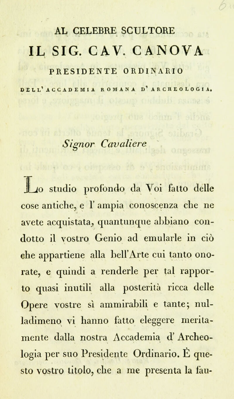 AL CELEBRE SCULTORE IL SIG. CAV. CANOVA PRESIDENTE ORDINARIO dell'accademia romana d'archeologia. Signor Cavaliere L< io studio profondo da Voi falto delle cose antiche, e 1' ampia conoscenza clic ne avete acquistata, quantunque abbiano con- dotto il vostro Genio ad emularle in ciò che appartiene alla bell'Arte cui tanto ono- rate, e quindi a renderle per tal rappor- to quasi inutili alla posterità ricca delle Opere vostre sì ammirabili e tante; nul- ladimeno vi hanno fatto eleggere merita- mente dalla nostra Accademia d' Archeo- logia per suo Presidente Ordinario. E que- sto vostro titolo, che a me presenta la fàu-