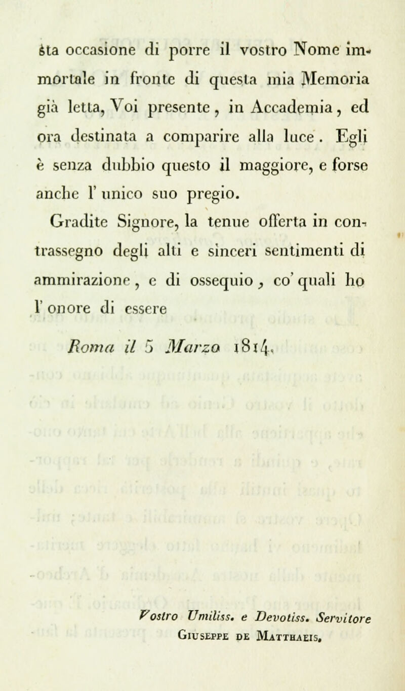 sta occasione di porre il vostro Nome im- mortale in fronte di questa mia Memoria già letta, Voi presente , in Accademia 5 ed ora destinata a comparire alla luce . Egli è senza dubbio questo il maggiore, e forse anche 1' unico suo pregio. Gradite Signore, la tenue offerta in con-, trassegno degli alti e sinceri sentimenti di ammirazione , e di ossequio , co' quali ho 1' onore di essere Roma il 5 Marzo t8i4« Vostro Umiliss. e Devotiss. Servitore Giuseppe de Matthaeis,