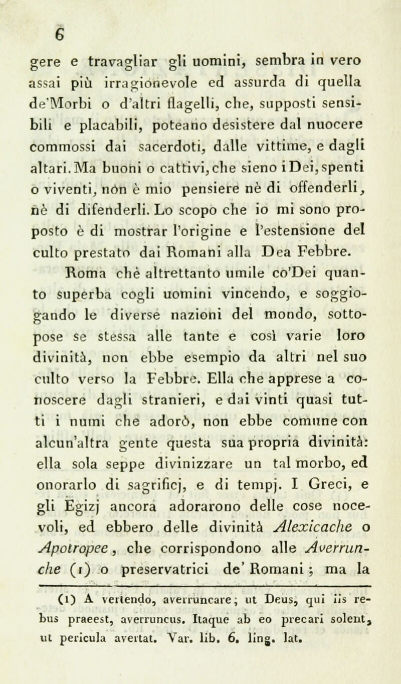 gere e traragliar gli uomini, sembra in vero assai più irragionevole ed assurda di quella de'Morbi o d'altri flagelli, che, supposti sensi- bili e placabili, poteano desistere dal nuocere commossi dai sacerdoti, dalle vittime, e dagli altari.Ma buoni o cattivi,che sieno iDei,spenti o viventi, non è mio pensiere né di offenderli, nò di difenderli. Lo scopo che io mi sono pro- posto è di mostrar l'origine e l'estensione del culto prestato dai Romani alla Dea Febbre. Roma che altrettanto umile co'Dei quan- to superba cogli uomini vincendo, e soggio- gando le diverse nazioni del mondo, sotto- pose se stessa alle tante e cosi varie loro divinità, non ebbe esempio da altri nel suo culto verso la Febbre. Ella che apprese a co- noscere dagli stranieri, e dai vinti quasi tut- ti i numi che adorò, non ebbe comune con alcun'altra gente questa sua propria divinità: ella sola seppe divinizzare un tal morbo, ed onorarlo di sagrifìcj, e di tempj. I Greci, e gli Egizj ancora adorarono delle cose noce- voli, ed ebbero delle divinità Alexicache o Apotropee, che corrispondono alle Averrun- che (r) o preservatrici de' Romani ; ma la (1) A venendo, averruncare ; ut Deus, qui iis re- bus praeest, averruncus. Itaque ab eo precari solent, ul pericula aveitat. Vai, lib. 6. ling. lat.