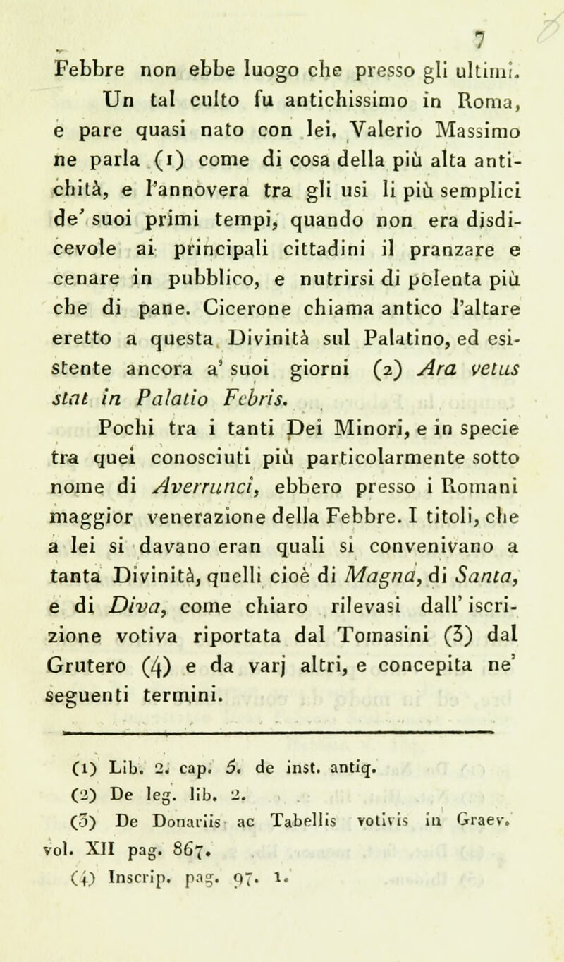 Febbre non ebbe luogo che presso gli ultimi. Un tal culto fu antichissimo in Roma, e pare quasi nato con lei. Valerio Massimo ne parla (i) come di cosa della più alta anti- chità, e l'annovera tra gli usi li più semplici de' suoi primi tempi, quando non era disdi- cevole ai principali cittadini il pranzare e cenare in pubblico, e nutrirsi di polenta più che di pane. Cicerone chiama antico l'altare eretto a questa Divinità sul Palatino, ed esi- stente ancora a' suoi giorni (2) Ara vetus slnl in Palalio Fcbrìs. Pochi tra i tanti Dei Minori, e in specie tra quei conosciuti più particolarmente sotto nome di Averruncì, ebbero presso i Romani maggior venerazione della Febbre. I titoli, che a lei si davano eran quali si convenivano a tanta Divinità, quelli cioè di Magna, di Santa, e di Diva, come chiaro rilevasi dall' iscri- zione votiva riportata dal Tomasini (3) dal Grutero (4) e da varj altri, e concepita ne' seguenti termini. (1) Lib. 2. cap. 6. de inst. antiq. (2) De leg. lib. 2. (3) De Donaiiis ac TabeUis votivis in Graev. voi. XII pag. 867. (+) Inscrip. pag. Q. l.