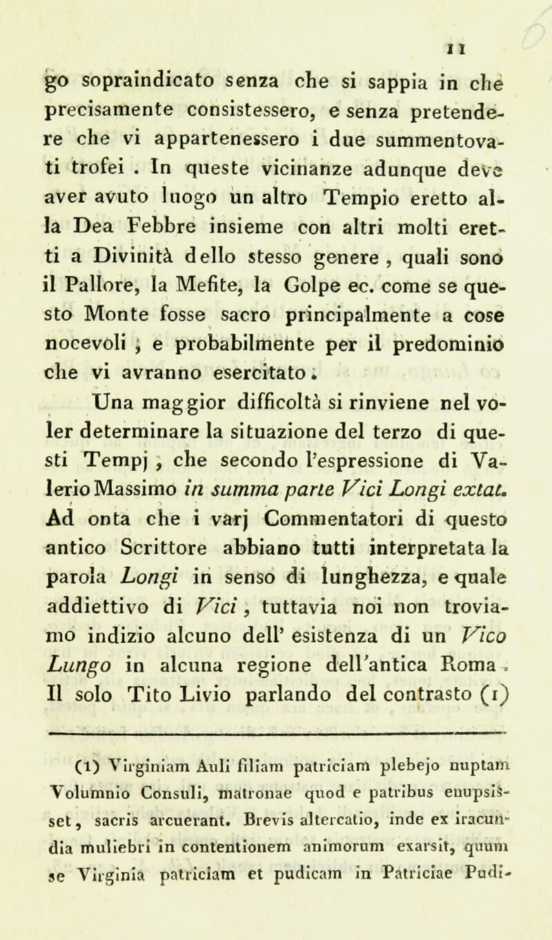 go sopraindicato senza che si sappia in che precisamente consistessero, e senza pretende- re che vi appartenessero i due summentova- ti trofei . In queste vicinanze adunque deve aver avuto luogo un altro Tempio eretto al- la Dea Febbre insieme con altri molti eret- ti a Divinità dello stesso genere, quali sono il Pallore, la Mefite, la Golpe ec. come se que- sto Monte fosse sacro principalmente a cose nocevoli , e probabilmente per il predominio che vi avranno esercitato. Una maggior difficoltà si rinviene nel vo- ler determinare la situazione del terzo di que- sti Tempj , che secondo l'espressione di Va- lerio Massimo ili summa parte Vici Longi exlat. Ad onta che i varj Commentatori di questo antico Scrittore abbiano tutti interpretata la parola Longi in senso di lunghezza, e quale addiettivo di Vici, tuttavia noi non trovia- mo indizio alcuno dell' esistenza di un Vico Lungo in alcuna regione dell'antica Roma ; Il solo Tito Livio parlando del contrasto (i) (1) Virginiam Alili fìliam patriciam plebejo nuptam Volumnio Constili, tnatronae quod e patribus enupsis- set, sacris arcuerant. Brevis altereatio, inde ex iracusi- dia muliebri in contentionem animorum exarsit, quum se Virginia patriciam et pudicam in Patriciae Pudi-