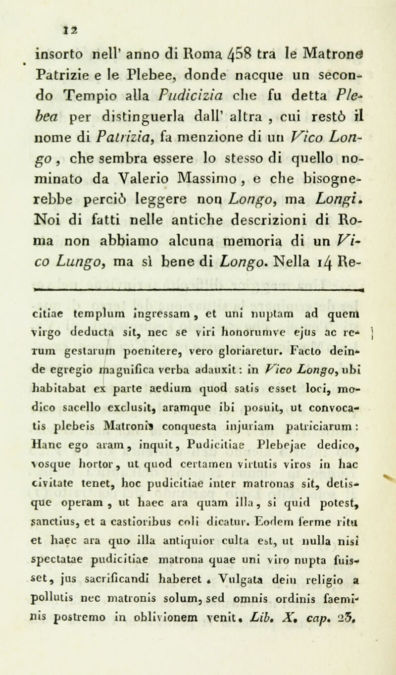 li insorto nell' anno di Roma 4^8 tra le Matrona Patrizie e le Plebee, donde nacque un secon- do Tempio alla Pudicizia che fu detta Pie* bea per distinguerla dall' altra , cui restò il nome di Patrizia, fa menzione di uri Vico Lon- go, che sembra essere lo stesso di quello no- minato da Valerio Massimo , e che bisogne- rebbe perciò leggere non Longo, ma Longi. Noi di fatti nelle antiche descrizioni di Ro- ma non abbiamo alcuna memoria di un Vi- co Lungo, ma si bene di Longo. Nella il\ Re- citine templum ìngressam , et uni miptam ad quem virgo deducta sit, nec se viri honorunive ejus ac re* rum gestarum poenitere, vero gloriaretur. Facto dein- de egregio magnifica vcrba adauxit : in Vico Longo, ubi habitabat ex parte aedium quod salis esset loci, mo- dico sacello exclusit, aramque ibi posuit, ut convoca- ti^ plebeis Matronrs conquesta injuiiam patriciarum : Hanc ego aram, inquit, Pudicitiae Plebpjae dedico, \osque hortor, ut quod certamen virlutis viros in hac civitate tenet, hoc pudicitiae Inter matronas sit, delis- que operam , ut haec ara quam illa, si quid potest, sanctius, et a castioribus coli dicatur. EoHem l'erme ritu et haec ara quo illa antiquior eulta est, ut nulla nisi spectatae pudicitiae matrona quae uni viro nupta fuis- set, jus sacrificandi haberet « Vulgata dein religio a pollutis nec matronis solum, sed omnis ordinis faemi* nis postremo in oblivionem venit. Lil. X, cap. 25.