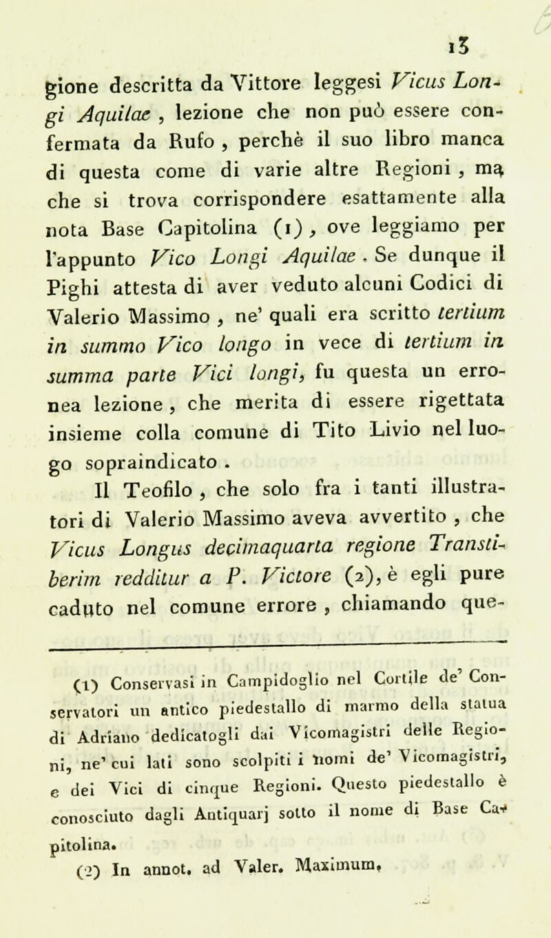 gione descritta da Vittore leggesi Ficus Lon* gi Aquilae , lezione che non può essere con- fermata da Rufo , perchè il suo libro manca di questa come di varie altre Regioni , m% che si trova corrispondere esattamente alla nota Rase Capitolina (i) , ove leggiamo per l'appunto Vico Longi Aquilae ■ Se dunque il Pighi attesta di aver veduto alcuni Codici di Valerio Massimo , ne' quali era scritto lerdum in summo Vico longo in vece di lertium in summa parie Vici longi, fu questa un erro- nea lezione, che merita di essere rigettata insieme colla comune di Tito Livio nel luo- go sopraindicato . Il Teofilo , che solo fra i tanti illustra- tori di Valerio Massimo aveva avvertito , che Vicus Longus decimaquarta regione Transli- berim reddiiur a P. Viclore (2), è egli pure caduto nel comune errore , chiamando que- (1) Conservasi in Campidoglio nel Cortile de' Con- servatori un antico piedestallo di marmo della statua di Adriano dedicatogli dai Vicomagistri delle Regio- ni, ne1 cui lati sono scolpiti i Homi de' Vicomagistri, e dei Vici di cinque Regioni. Questo piedestallo è conosciuto dagli Antiquari sotto il nome di Base Ca* pitolina. (2) In annot. ad Valer. Maximum,